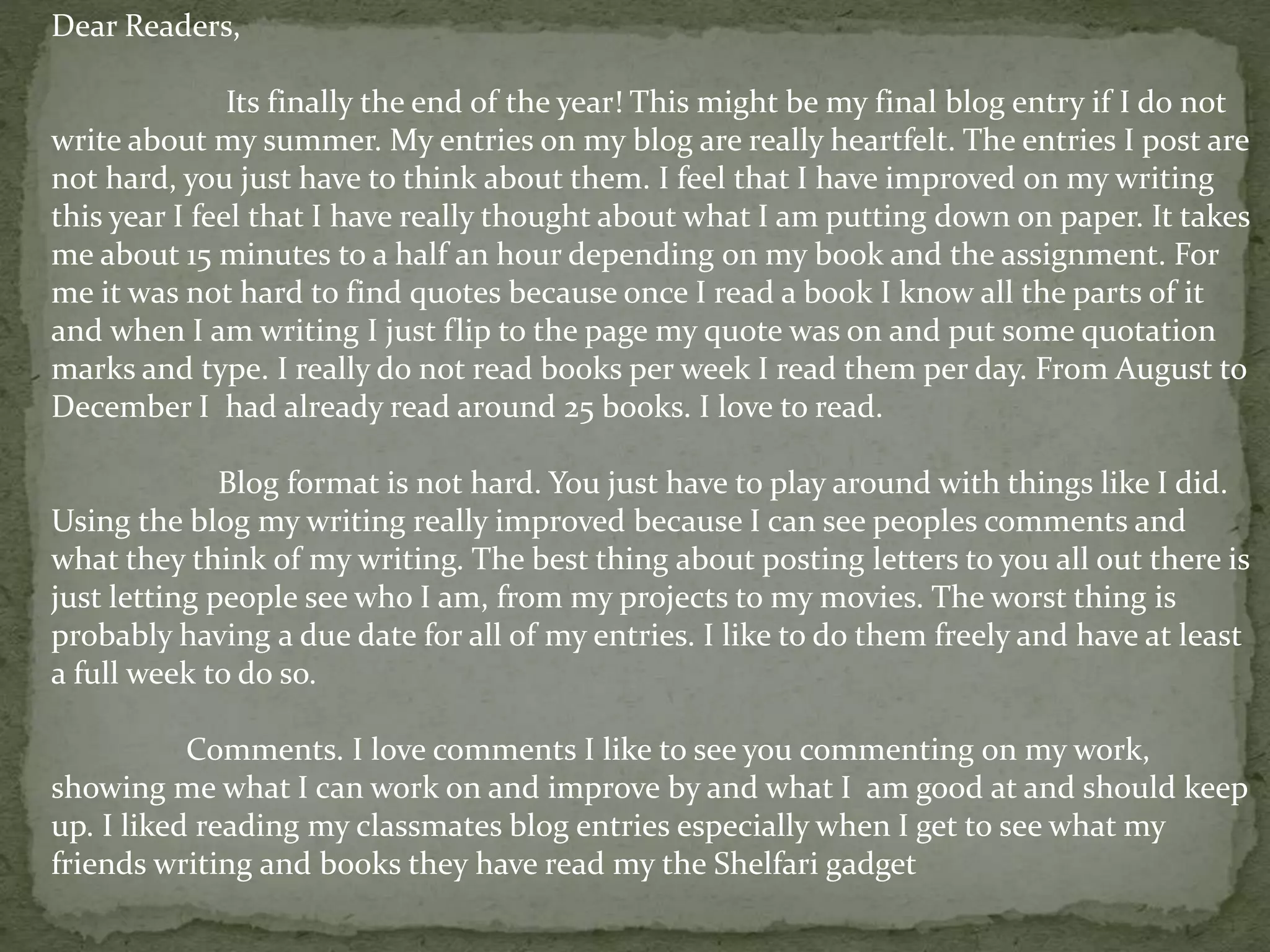 Dear Readers,
Its finally the end of the year! This might be my final blog entry if I do not
write about my summer. My entries on my blog are really heartfelt. The entries I post are
not hard, you just have to think about them. I feel that I have improved on my writing
this year I feel that I have really thought about what I am putting down on paper. It takes
me about 15 minutes to a half an hour depending on my book and the assignment. For
me it was not hard to find quotes because once I read a book I know all the parts of it
and when I am writing I just flip to the page my quote was on and put some quotation
marks and type. I really do not read books per week I read them per day. From August to
December I had already read around 25 books. I love to read.
Blog format is not hard. You just have to play around with things like I did.
Using the blog my writing really improved because I can see peoples comments and
what they think of my writing. The best thing about posting letters to you all out there is
just letting people see who I am, from my projects to my movies. The worst thing is
probably having a due date for all of my entries. I like to do them freely and have at least
a full week to do so.
Comments. I love comments I like to see you commenting on my work,
showing me what I can work on and improve by and what I am good at and should keep
up. I liked reading my classmates blog entries especially when I get to see what my
friends writing and books they have read my the Shelfari gadget
 