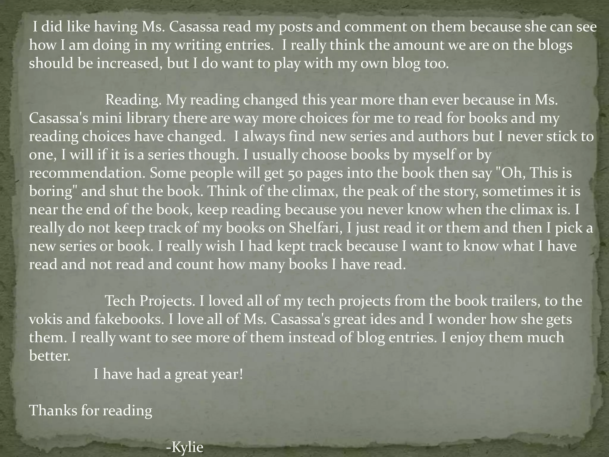I did like having Ms. Casassa read my posts and comment on them because she can see
how I am doing in my writing entries. I really think the amount we are on the blogs
should be increased, but I do want to play with my own blog too.
Reading. My reading changed this year more than ever because in Ms.
Casassa's mini library there are way more choices for me to read for books and my
reading choices have changed. I always find new series and authors but I never stick to
one, I will if it is a series though. I usually choose books by myself or by
recommendation. Some people will get 50 pages into the book then say "Oh, This is
boring" and shut the book. Think of the climax, the peak of the story, sometimes it is
near the end of the book, keep reading because you never know when the climax is. I
really do not keep track of my books on Shelfari, I just read it or them and then I pick a
new series or book. I really wish I had kept track because I want to know what I have
read and not read and count how many books I have read.
Tech Projects. I loved all of my tech projects from the book trailers, to the
vokis and fakebooks. I love all of Ms. Casassa's great ides and I wonder how she gets
them. I really want to see more of them instead of blog entries. I enjoy them much
better.
I have had a great year!
Thanks for reading
-Kylie
 