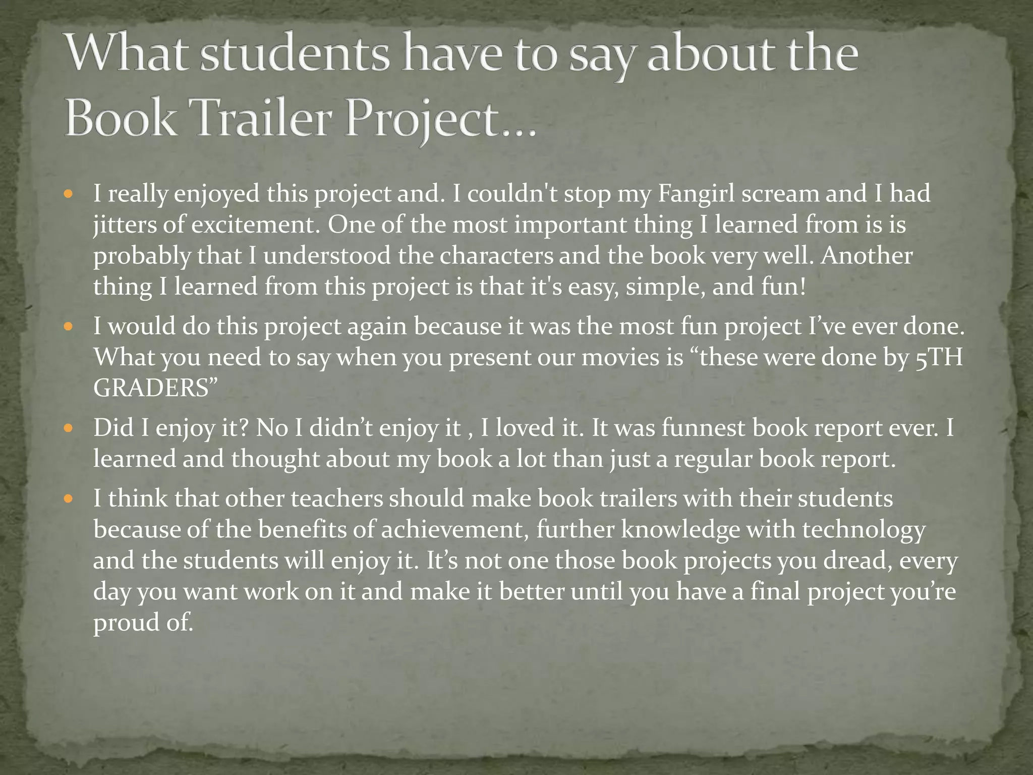  I really enjoyed this project and. I couldn't stop my Fangirl scream and I had
jitters of excitement. One of the most important thing I learned from is is
probably that I understood the characters and the book very well. Another
thing I learned from this project is that it's easy, simple, and fun!
 I would do this project again because it was the most fun project I’ve ever done.
What you need to say when you present our movies is “these were done by 5TH
GRADERS”
 Did I enjoy it? No I didn’t enjoy it , I loved it. It was funnest book report ever. I
learned and thought about my book a lot than just a regular book report.
 I think that other teachers should make book trailers with their students
because of the benefits of achievement, further knowledge with technology
and the students will enjoy it. It’s not one those book projects you dread, every
day you want work on it and make it better until you have a final project you’re
proud of.
 