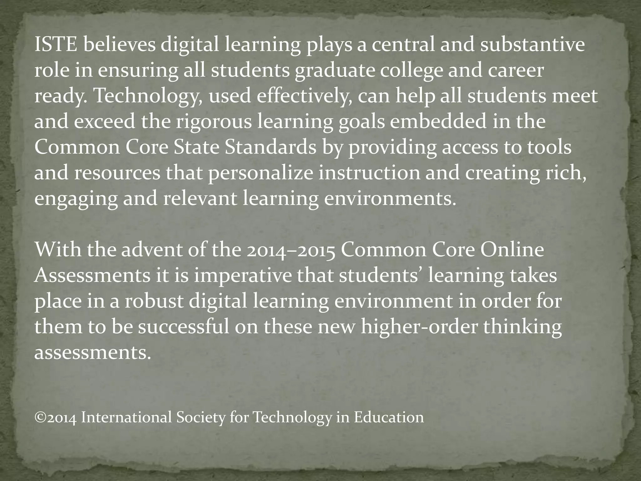 ISTE believes digital learning plays a central and substantive
role in ensuring all students graduate college and career
ready. Technology, used effectively, can help all students meet
and exceed the rigorous learning goals embedded in the
Common Core State Standards by providing access to tools
and resources that personalize instruction and creating rich,
engaging and relevant learning environments.
With the advent of the 2014–2015 Common Core Online
Assessments it is imperative that students’ learning takes
place in a robust digital learning environment in order for
them to be successful on these new higher-order thinking
assessments.
©2014 International Society for Technology in Education
 