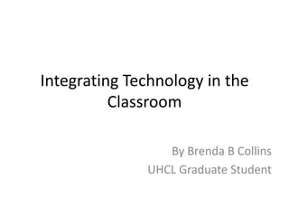 Integrating Technology in the
          Classroom

                 By Brenda B Collins
              UHCL Graduate Student
 