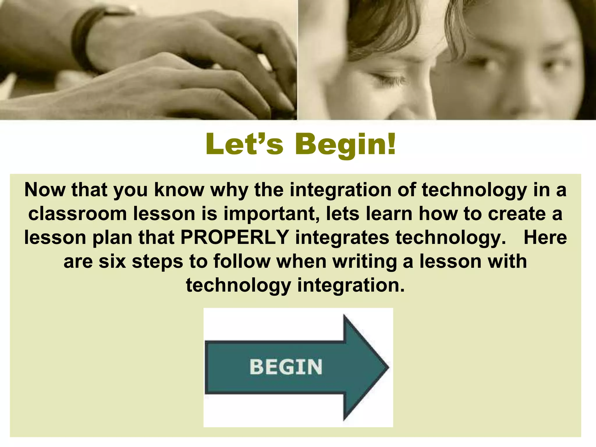 Let’s Begin!
Now that you know why the integration of technology in a
 classroom lesson is important, lets learn how to create a
lesson plan that PROPERLY integrates technology. Here
     are six steps to follow when writing a lesson with
                  technology integration.
 