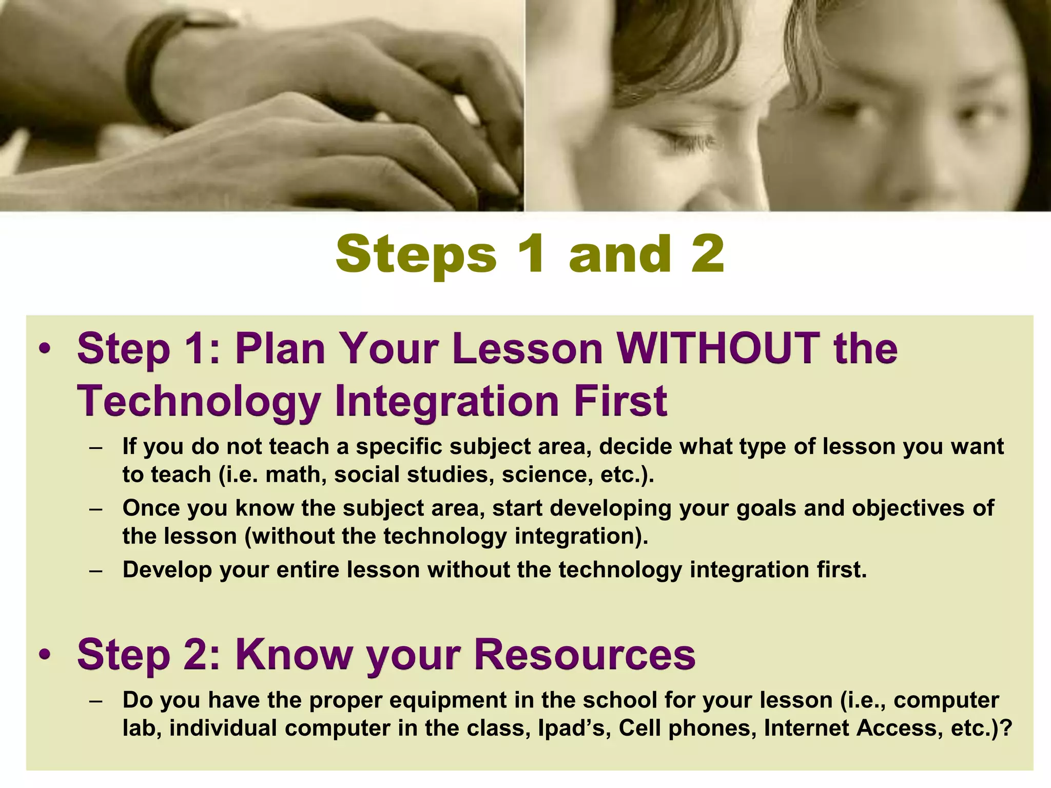 Steps 1 and 2
• Step 1: Plan Your Lesson WITHOUT the
  Technology Integration First
  – If you do not teach a specific subject area, decide what type of lesson you want
    to teach (i.e. math, social studies, science, etc.).
  – Once you know the subject area, start developing your goals and objectives of
    the lesson (without the technology integration).
  – Develop your entire lesson without the technology integration first.


• Step 2: Know your Resources
  – Do you have the proper equipment in the school for your lesson (i.e., computer
    lab, individual computer in the class, Ipad’s, Cell phones, Internet Access, etc.)?
 