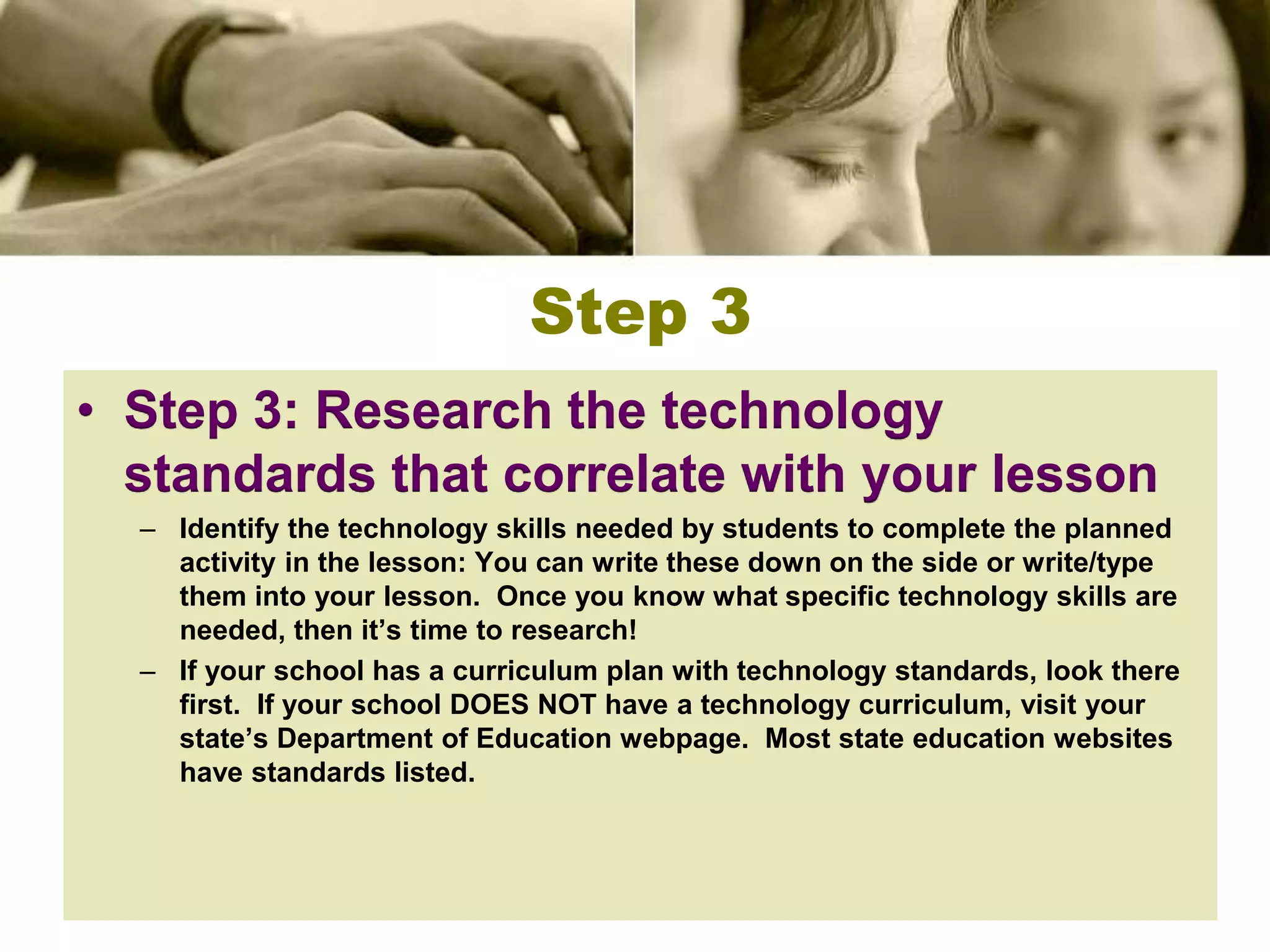 Step 3
• Step 3: Research the technology
  standards that correlate with your lesson
  – Identify the technology skills needed by students to complete the planned
    activity in the lesson: You can write these down on the side or write/type
    them into your lesson. Once you know what specific technology skills are
    needed, then it’s time to research!
  – If your school has a curriculum plan with technology standards, look there
    first. If your school DOES NOT have a technology curriculum, visit your
    state’s Department of Education webpage. Most state education websites
    have standards listed.
 