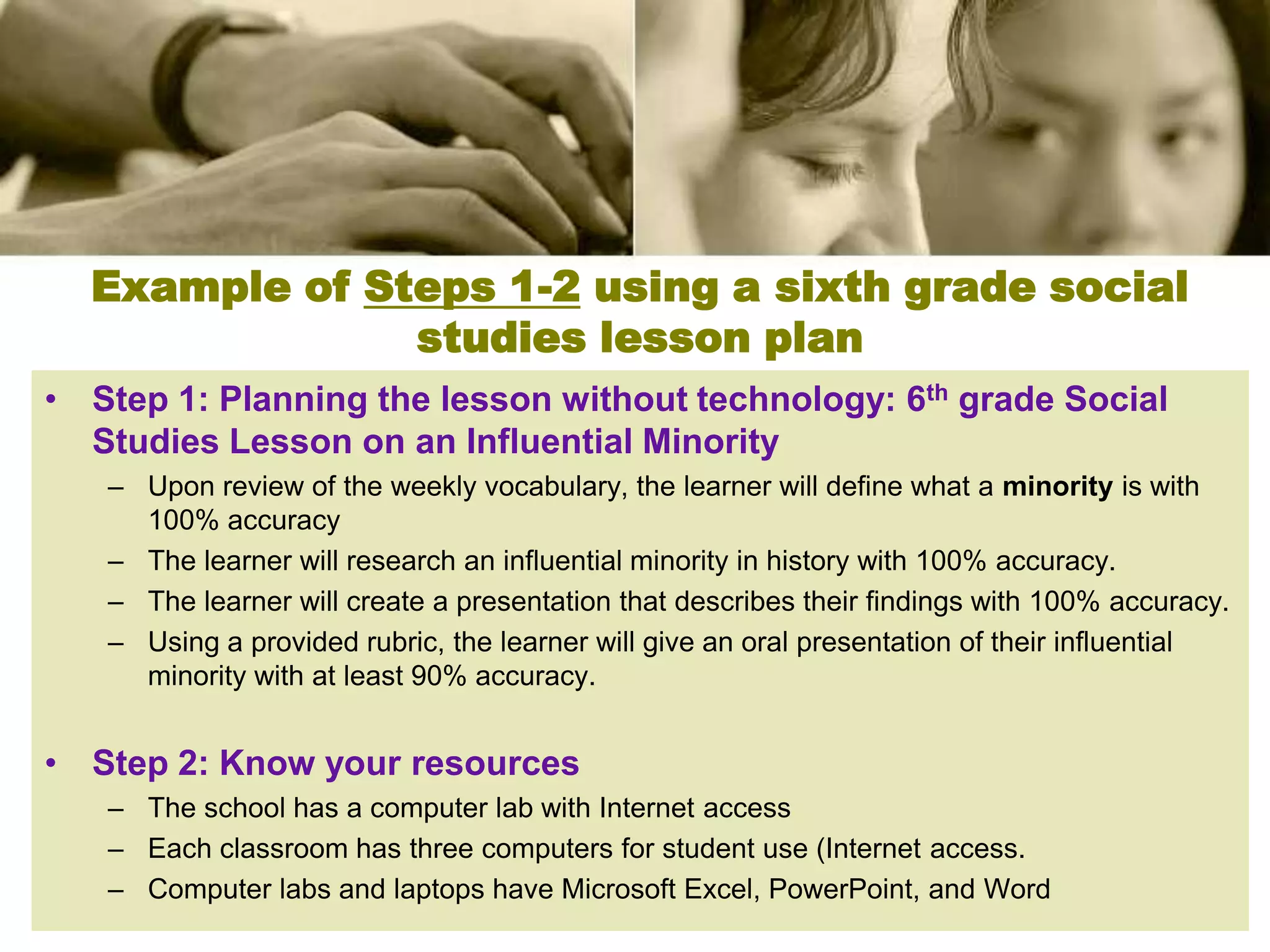 Example of Steps 1-2 using a sixth grade social
               studies lesson plan
• Step 1: Planning the lesson without technology: 6th grade Social
  Studies Lesson on an Influential Minority
   – Upon review of the weekly vocabulary, the learner will define what a minority is with
     100% accuracy
   – The learner will research an influential minority in history with 100% accuracy.
   – The learner will create a presentation that describes their findings with 100% accuracy.
   – Using a provided rubric, the learner will give an oral presentation of their influential
     minority with at least 90% accuracy.


• Step 2: Know your resources
   – The school has a computer lab with Internet access
   – Each classroom has three computers for student use (Internet access.
   – Computer labs and laptops have Microsoft Excel, PowerPoint, and Word
 