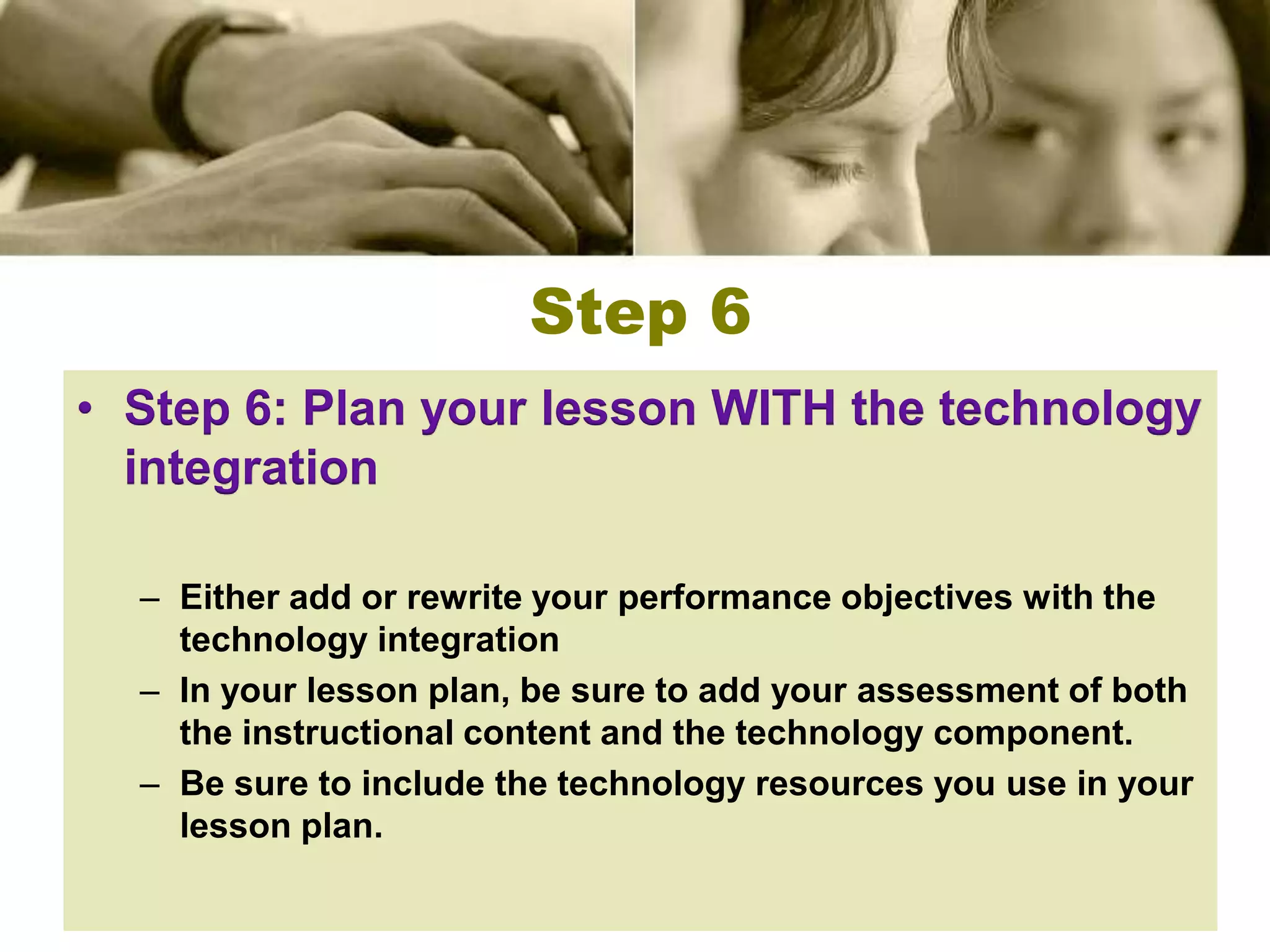 Step 6
• Step 6: Plan your lesson WITH the technology
  integration

  – Either add or rewrite your performance objectives with the
    technology integration
  – In your lesson plan, be sure to add your assessment of both
    the instructional content and the technology component.
  – Be sure to include the technology resources you use in your
    lesson plan.
 
