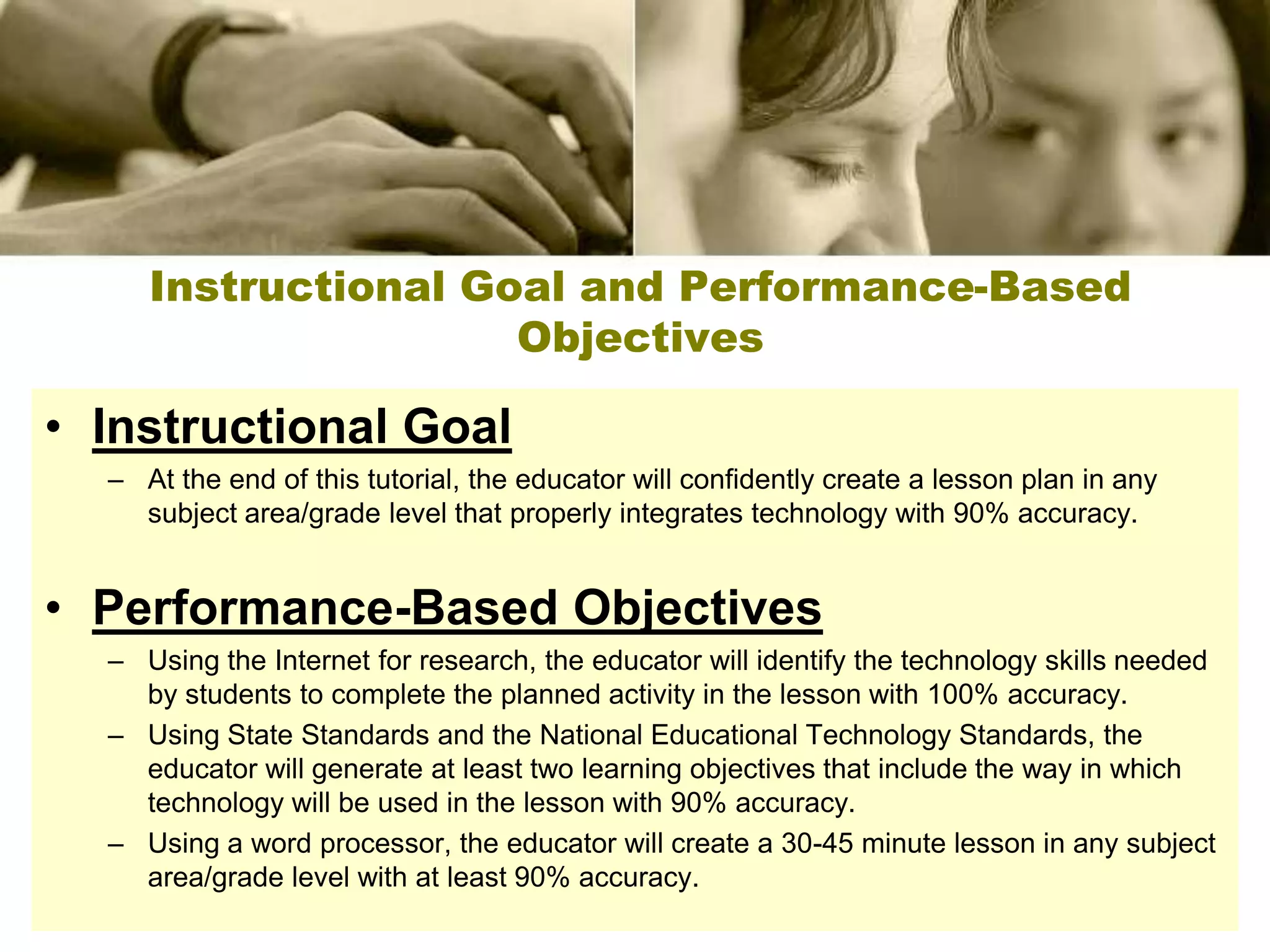 Instructional Goal and Performance-Based
                     Objectives

• Instructional Goal
  – At the end of this tutorial, the educator will confidently create a lesson plan in any
    subject area/grade level that properly integrates technology with 90% accuracy.


• Performance-Based Objectives
  – Using the Internet for research, the educator will identify the technology skills needed
    by students to complete the planned activity in the lesson with 100% accuracy.
  – Using State Standards and the National Educational Technology Standards, the
    educator will generate at least two learning objectives that include the way in which
    technology will be used in the lesson with 90% accuracy.
  – Using a word processor, the educator will create a 30-45 minute lesson in any subject
    area/grade level with at least 90% accuracy.
 