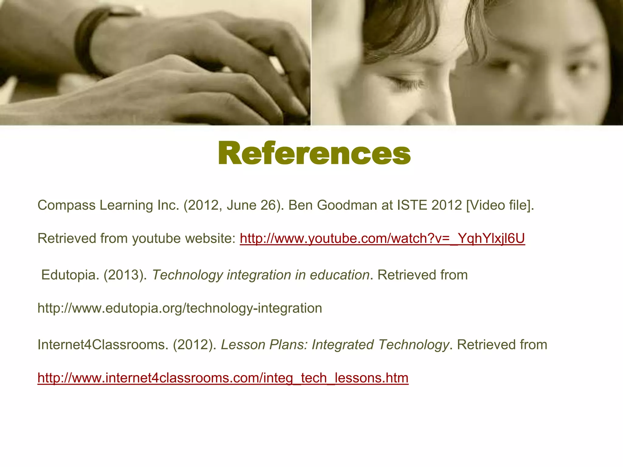 References
Compass Learning Inc. (2012, June 26). Ben Goodman at ISTE 2012 [Video file].

Retrieved from youtube website: http://www.youtube.com/watch?v=_YqhYlxjl6U

Edutopia. (2013). Technology integration in education. Retrieved from

http://www.edutopia.org/technology-integration

Internet4Classrooms. (2012). Lesson Plans: Integrated Technology. Retrieved from

http://www.internet4classrooms.com/integ_tech_lessons.htm
 