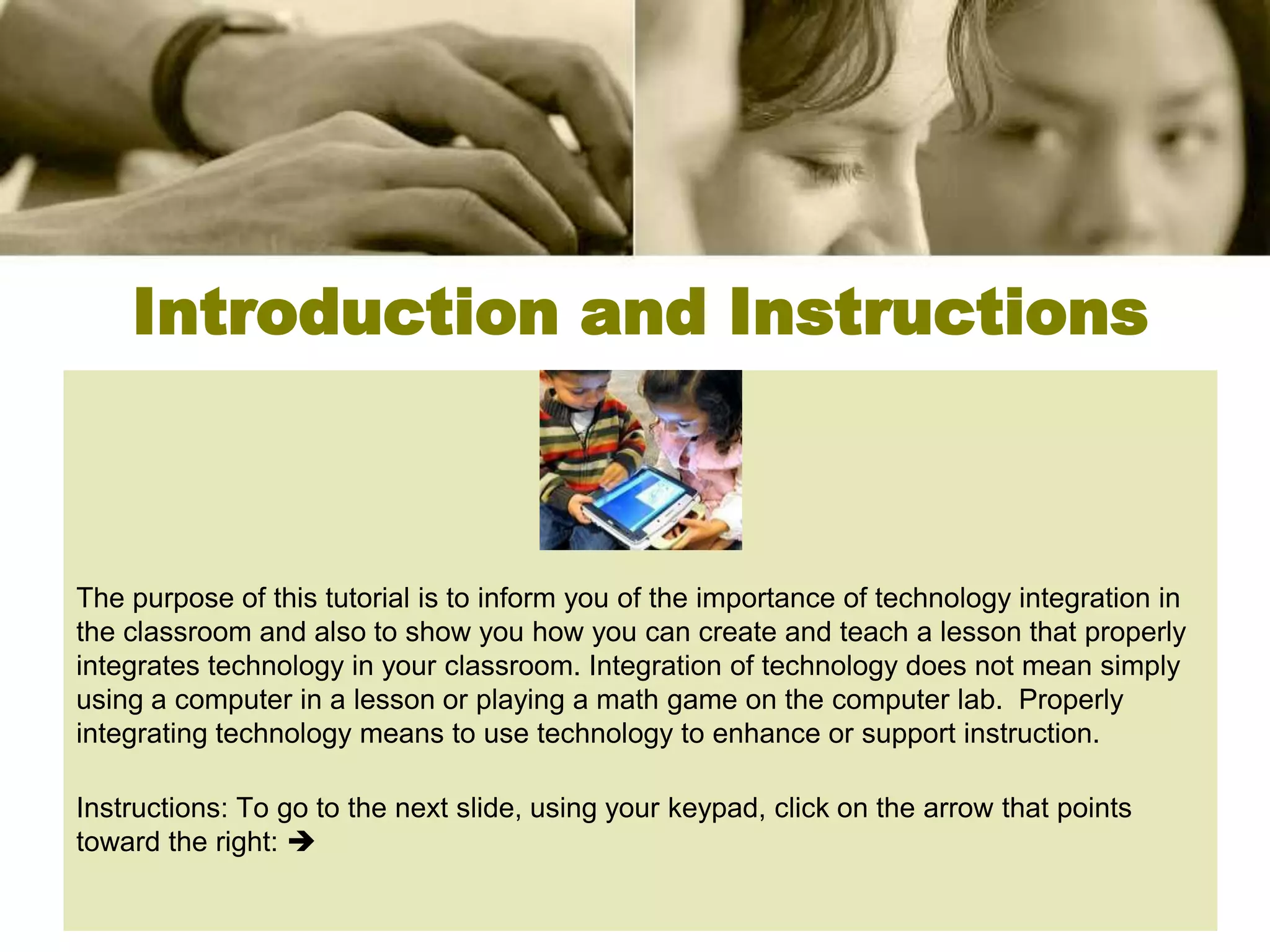 Introduction and Instructions



The purpose of this tutorial is to inform you of the importance of technology integration in
the classroom and also to show you how you can create and teach a lesson that properly
integrates technology in your classroom. Integration of technology does not mean simply
using a computer in a lesson or playing a math game on the computer lab. Properly
integrating technology means to use technology to enhance or support instruction.

Instructions: To go to the next slide, using your keypad, click on the arrow that points
toward the right: 
 