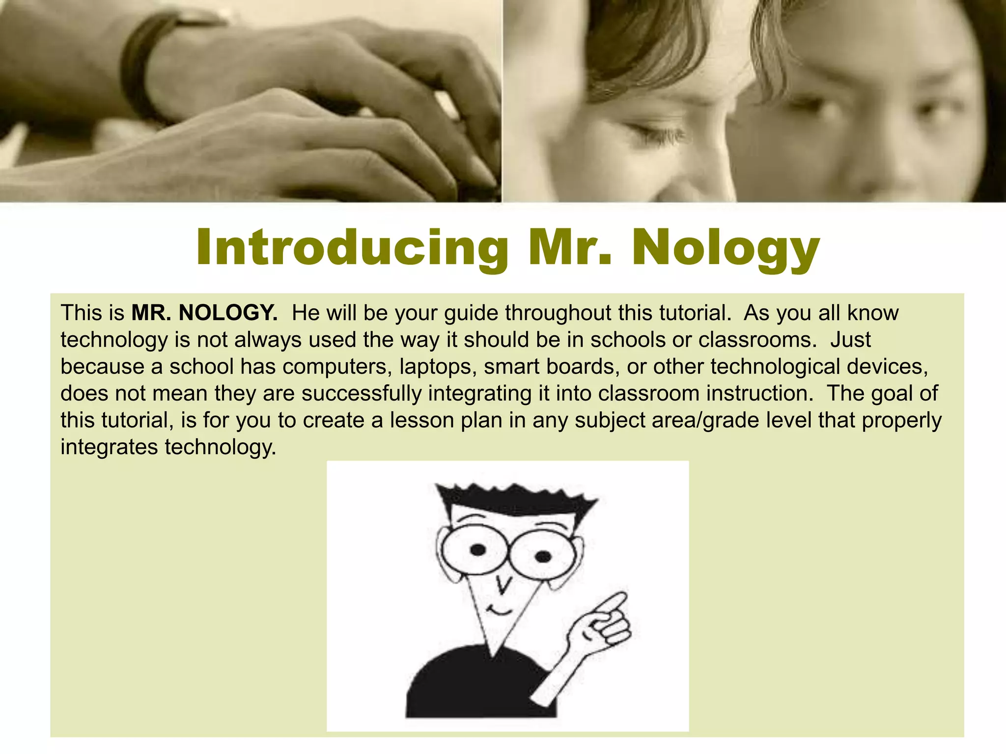 Introducing Mr. Nology
This is MR. NOLOGY. He will be your guide throughout this tutorial. As you all know
technology is not always used the way it should be in schools or classrooms. Just
because a school has computers, laptops, smart boards, or other technological devices,
does not mean they are successfully integrating it into classroom instruction. The goal of
this tutorial, is for you to create a lesson plan in any subject area/grade level that properly
integrates technology.
 