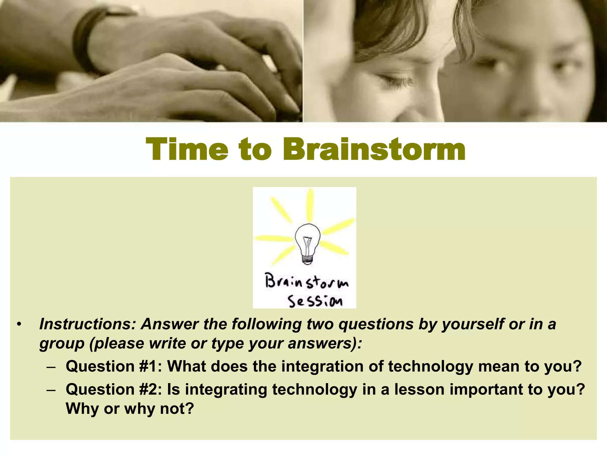 Time to Brainstorm




•   Instructions: Answer the following two questions by yourself or in a
    group (please write or type your answers):
     – Question #1: What does the integration of technology mean to you?
     – Question #2: Is integrating technology in a lesson important to you?
        Why or why not?
 