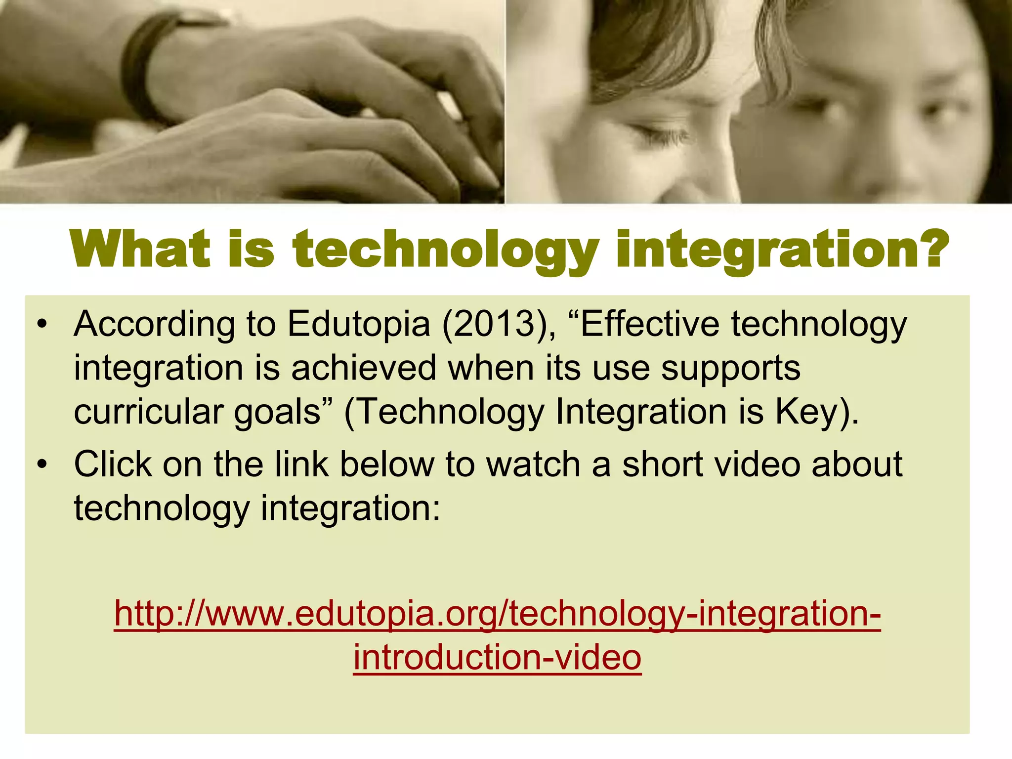 What is technology integration?
• According to Edutopia (2013), “Effective technology
  integration is achieved when its use supports
  curricular goals” (Technology Integration is Key).
• Click on the link below to watch a short video about
  technology integration:

    http://www.edutopia.org/technology-integration-
                  introduction-video
 