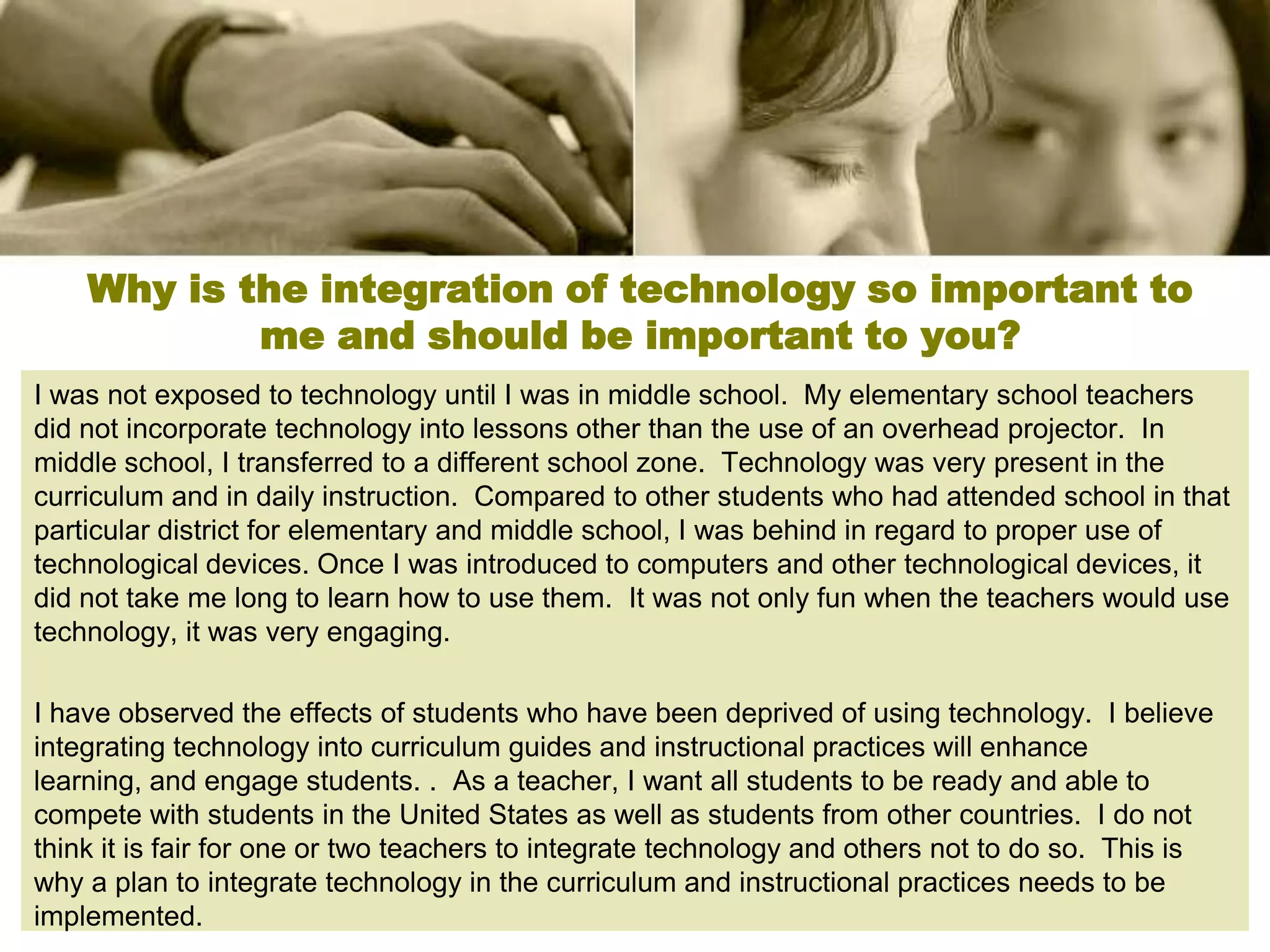 Why is the integration of technology so important to
            me and should be important to you?
I was not exposed to technology until I was in middle school. My elementary school teachers
did not incorporate technology into lessons other than the use of an overhead projector. In
middle school, I transferred to a different school zone. Technology was very present in the
curriculum and in daily instruction. Compared to other students who had attended school in that
particular district for elementary and middle school, I was behind in regard to proper use of
technological devices. Once I was introduced to computers and other technological devices, it
did not take me long to learn how to use them. It was not only fun when the teachers would use
technology, it was very engaging.

I have observed the effects of students who have been deprived of using technology. I believe
integrating technology into curriculum guides and instructional practices will enhance
learning, and engage students. . As a teacher, I want all students to be ready and able to
compete with students in the United States as well as students from other countries. I do not
think it is fair for one or two teachers to integrate technology and others not to do so. This is
why a plan to integrate technology in the curriculum and instructional practices needs to be
implemented.
 