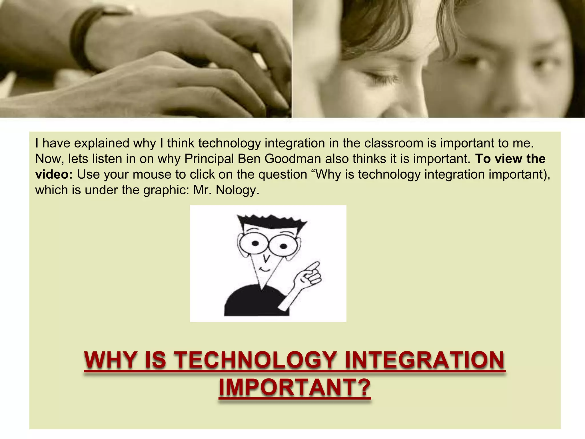 I have explained why I think technology integration in the classroom is important to me.
Now, lets listen in on why Principal Ben Goodman also thinks it is important. To view the
video: Use your mouse to click on the question “Why is technology integration important),
which is under the graphic: Mr. Nology.




        WHY IS TECHNOLOGY INTEGRATION
                  IMPORTANT?
 