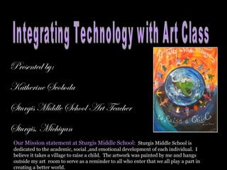 Presented by: Katherine Svoboda Sturgis Middle School Art Teacher Sturgis, Michigan Integrating Technology with Art Class Our Mission statement at Sturgis Middle School:   Sturgis Middle School is dedicated to the academic, social ,and emotional development of each individual.  I believe it takes a village to raise a child.  The artwork was painted by me and hangs outside my art  room to serve as a reminder to all who enter that we all play a part in creating a better world. 