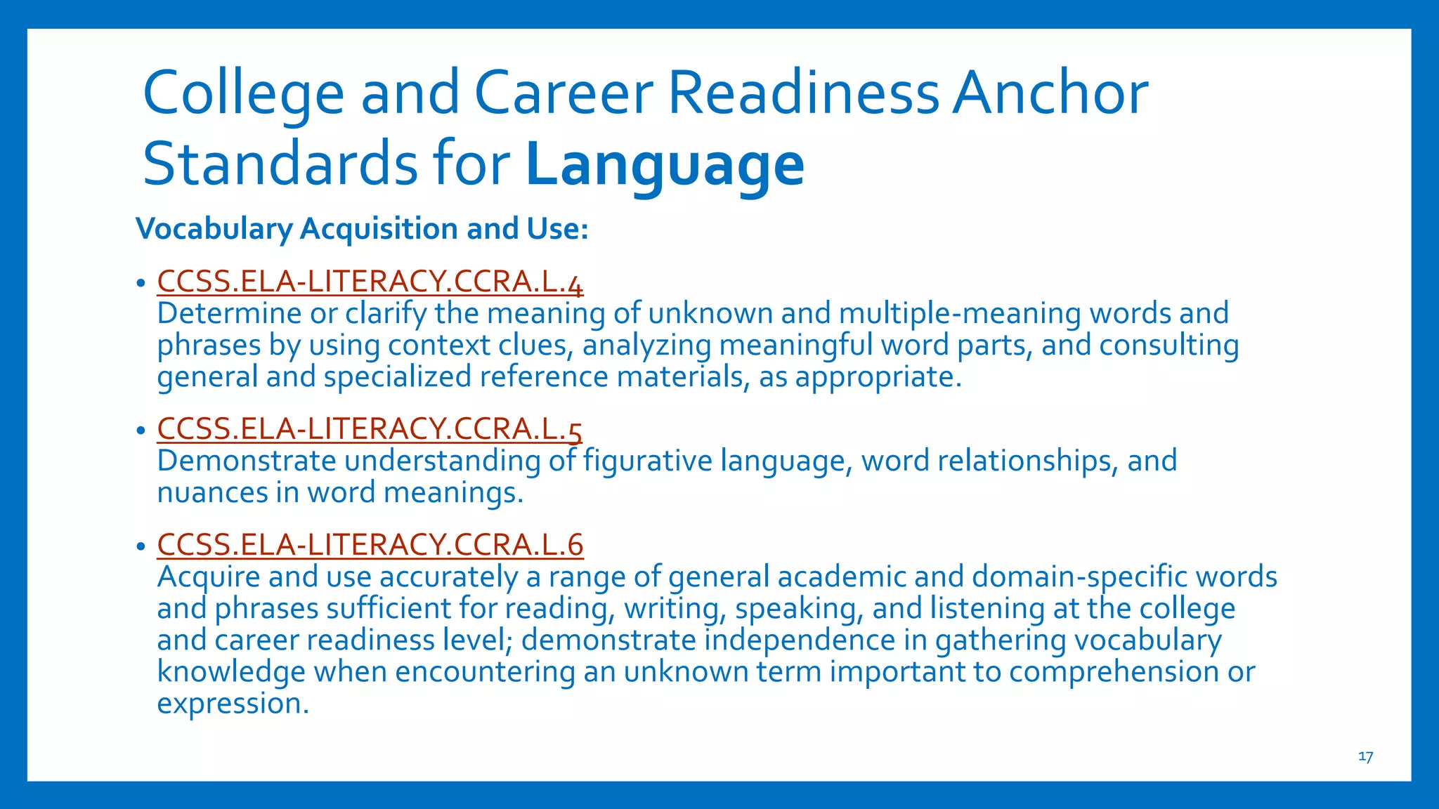 College and Career ReadinessAnchor
Standards for Language
Vocabulary Acquisition and Use:
• CCSS.ELA-LITERACY.CCRA.L.4
Determine or clarify the meaning of unknown and multiple-meaning words and
phrases by using context clues, analyzing meaningful word parts, and consulting
general and specialized reference materials, as appropriate.
• CCSS.ELA-LITERACY.CCRA.L.5
Demonstrate understanding of figurative language, word relationships, and
nuances in word meanings.
• CCSS.ELA-LITERACY.CCRA.L.6
Acquire and use accurately a range of general academic and domain-specific words
and phrases sufficient for reading, writing, speaking, and listening at the college
and career readiness level; demonstrate independence in gathering vocabulary
knowledge when encountering an unknown term important to comprehension or
expression.
17
 