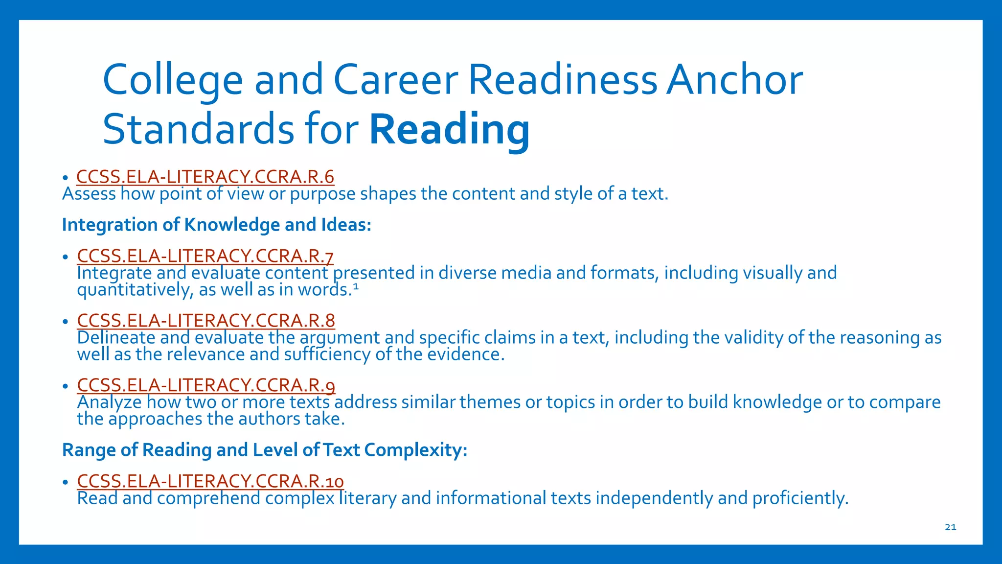 College and Career ReadinessAnchor
Standards for Reading
21
• CCSS.ELA-LITERACY.CCRA.R.6
Assess how point of view or purpose shapes the content and style of a text.
Integration of Knowledge and Ideas:
• CCSS.ELA-LITERACY.CCRA.R.7
Integrate and evaluate content presented in diverse media and formats, including visually and
quantitatively, as well as in words.1
• CCSS.ELA-LITERACY.CCRA.R.8
Delineate and evaluate the argument and specific claims in a text, including the validity of the reasoning as
well as the relevance and sufficiency of the evidence.
• CCSS.ELA-LITERACY.CCRA.R.9
Analyze how two or more texts address similar themes or topics in order to build knowledge or to compare
the approaches the authors take.
Range of Reading and Level ofText Complexity:
• CCSS.ELA-LITERACY.CCRA.R.10
Read and comprehend complex literary and informational texts independently and proficiently.
 