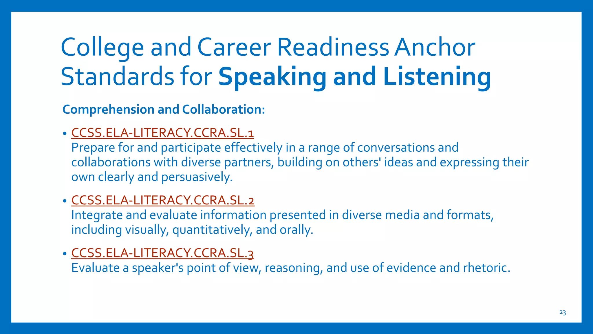 College and Career ReadinessAnchor
Standards for Speaking and Listening
Comprehension and Collaboration:
• CCSS.ELA-LITERACY.CCRA.SL.1
Prepare for and participate effectively in a range of conversations and
collaborations with diverse partners, building on others' ideas and expressing their
own clearly and persuasively.
• CCSS.ELA-LITERACY.CCRA.SL.2
Integrate and evaluate information presented in diverse media and formats,
including visually, quantitatively, and orally.
• CCSS.ELA-LITERACY.CCRA.SL.3
Evaluate a speaker's point of view, reasoning, and use of evidence and rhetoric.
23
 