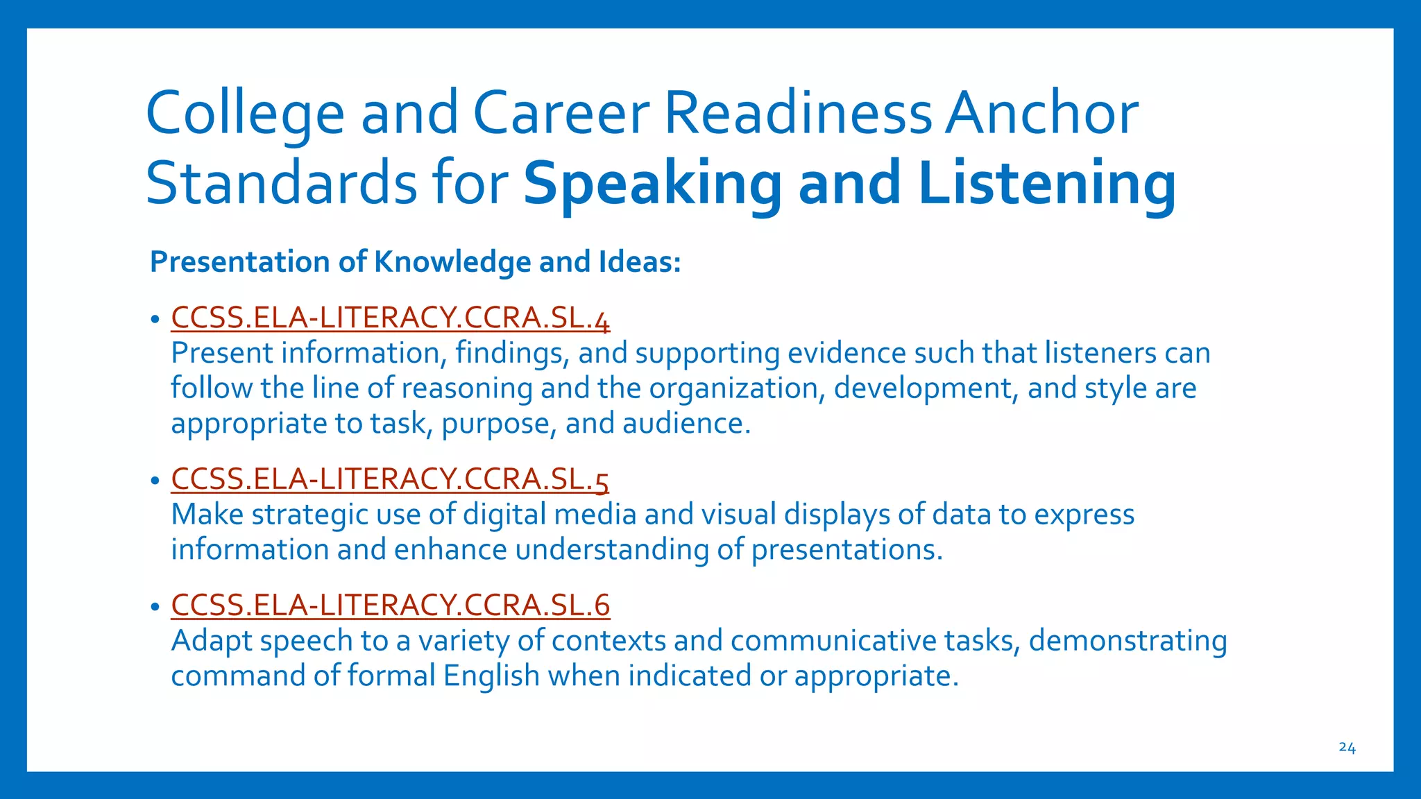 College and Career ReadinessAnchor
Standards for Speaking and Listening
Presentation of Knowledge and Ideas:
• CCSS.ELA-LITERACY.CCRA.SL.4
Present information, findings, and supporting evidence such that listeners can
follow the line of reasoning and the organization, development, and style are
appropriate to task, purpose, and audience.
• CCSS.ELA-LITERACY.CCRA.SL.5
Make strategic use of digital media and visual displays of data to express
information and enhance understanding of presentations.
• CCSS.ELA-LITERACY.CCRA.SL.6
Adapt speech to a variety of contexts and communicative tasks, demonstrating
command of formal English when indicated or appropriate.
24
 