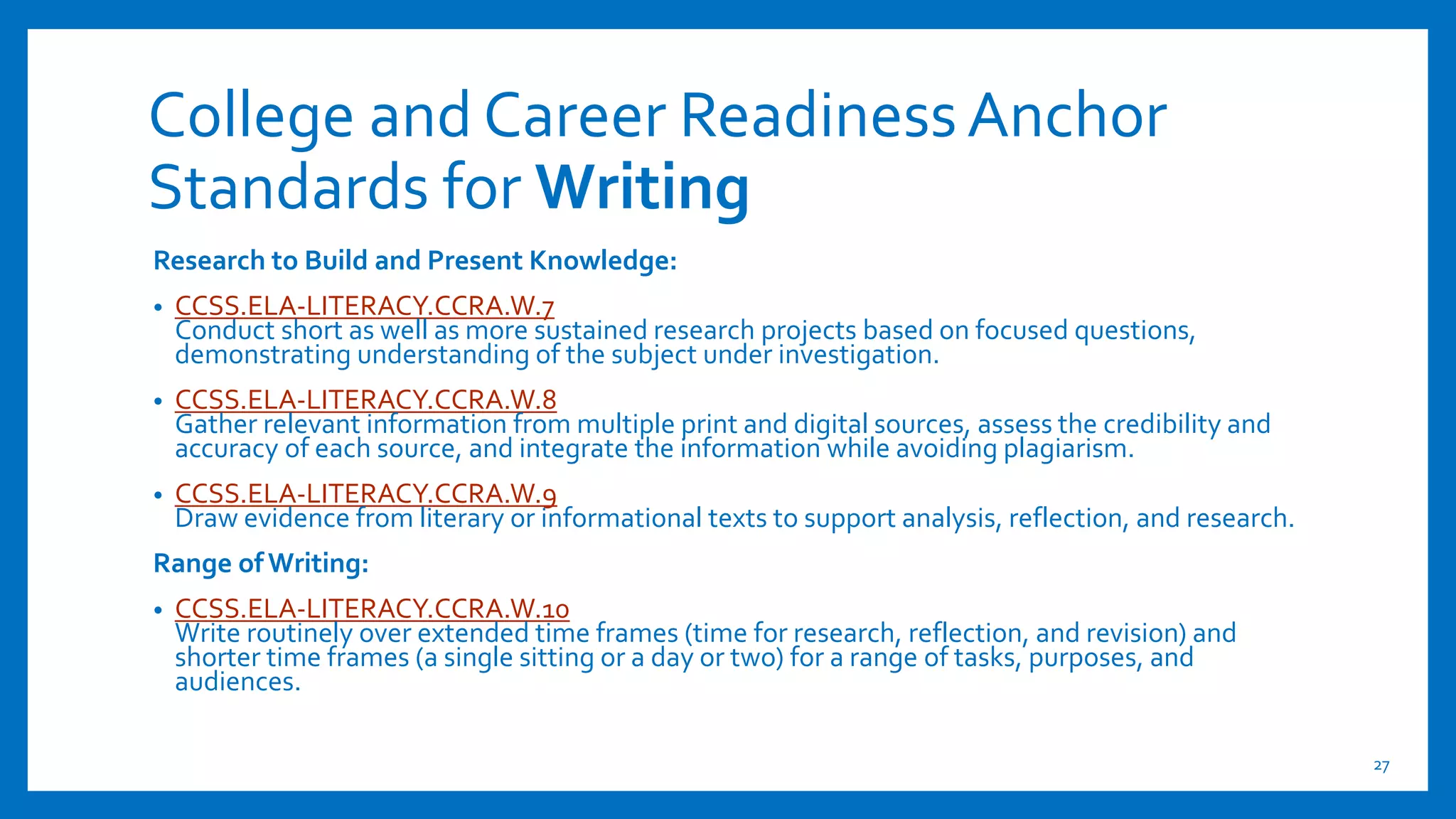College and Career ReadinessAnchor
Standards for Writing
Research to Build and Present Knowledge:
• CCSS.ELA-LITERACY.CCRA.W.7
Conduct short as well as more sustained research projects based on focused questions,
demonstrating understanding of the subject under investigation.
• CCSS.ELA-LITERACY.CCRA.W.8
Gather relevant information from multiple print and digital sources, assess the credibility and
accuracy of each source, and integrate the information while avoiding plagiarism.
• CCSS.ELA-LITERACY.CCRA.W.9
Draw evidence from literary or informational texts to support analysis, reflection, and research.
Range of Writing:
• CCSS.ELA-LITERACY.CCRA.W.10
Write routinely over extended time frames (time for research, reflection, and revision) and
shorter time frames (a single sitting or a day or two) for a range of tasks, purposes, and
audiences.
27
 