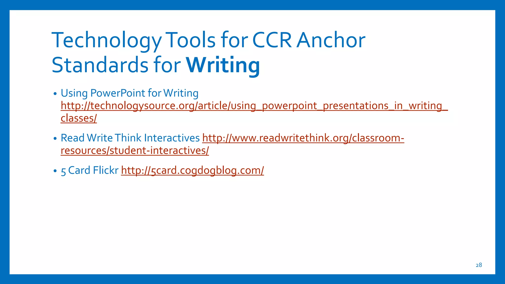 TechnologyTools for CCR Anchor
Standards for Writing
• Using PowerPoint forWriting
http://technologysource.org/article/using_powerpoint_presentations_in_writing_
classes/
• Read WriteThink Interactives http://www.readwritethink.org/classroom-
resources/student-interactives/
• 5 Card Flickr http://5card.cogdogblog.com/
28
 