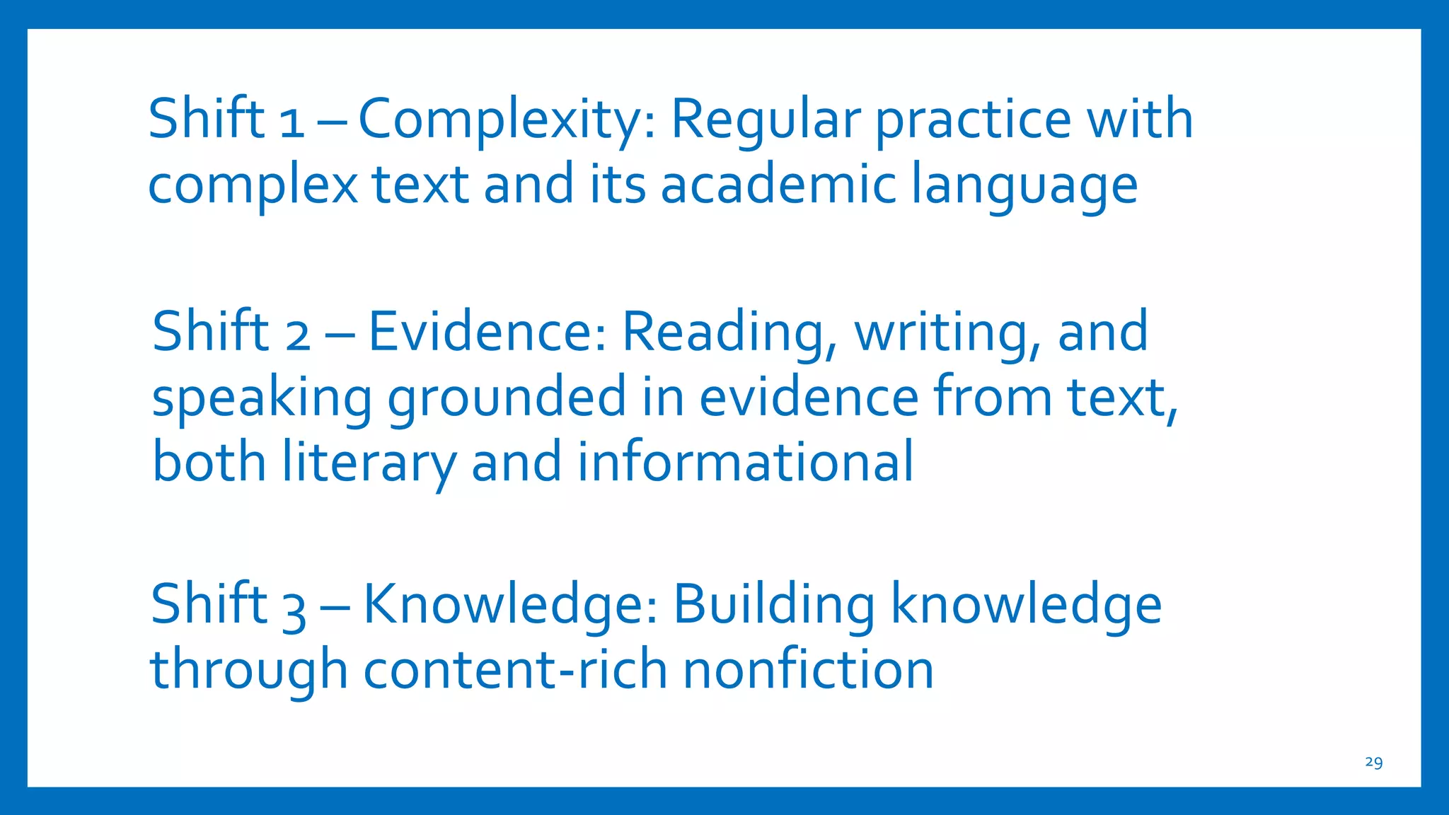 Shift 1 – Complexity: Regular practice with
complex text and its academic language
29
Shift 3 – Knowledge: Building knowledge
through content-rich nonfiction
Shift 2 – Evidence: Reading, writing, and
speaking grounded in evidence from text,
both literary and informational
 