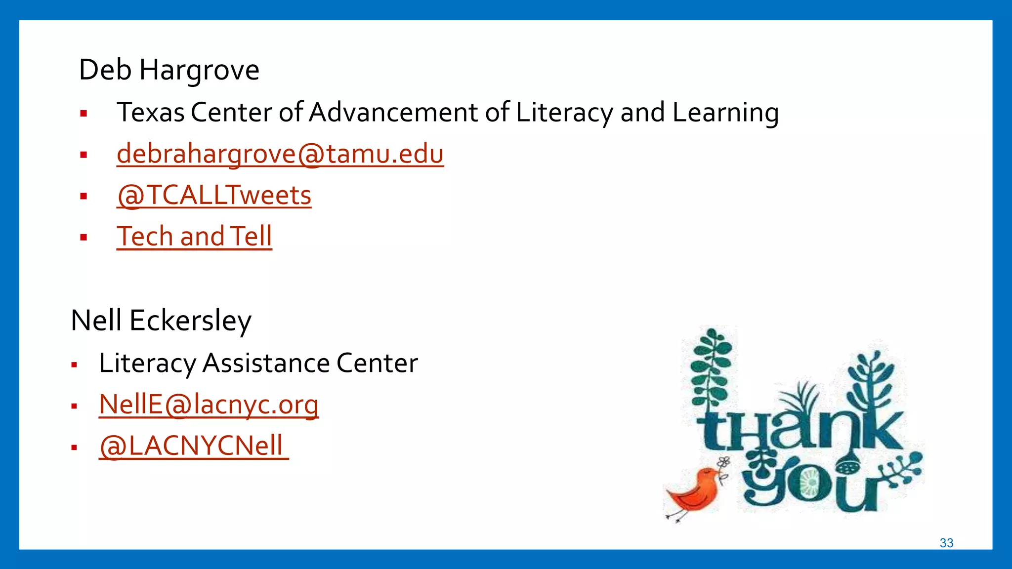 33
Nell Eckersley
▪ Literacy Assistance Center
▪ NellE@lacnyc.org
▪ @LACNYCNell
Deb Hargrove
 Texas Center of Advancement of Literacy and Learning
 debrahargrove@tamu.edu
 @TCALLTweets
 Tech andTell
 
