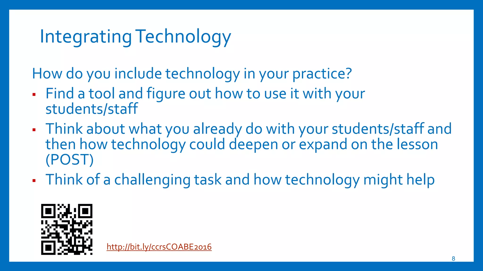 IntegratingTechnology
How do you include technology in your practice?
▪ Find a tool and figure out how to use it with your
students/staff
▪ Think about what you already do with your students/staff and
then how technology could deepen or expand on the lesson
(POST)
▪ Think of a challenging task and how technology might help
8
http://bit.ly/ccrsCOABE2016
 