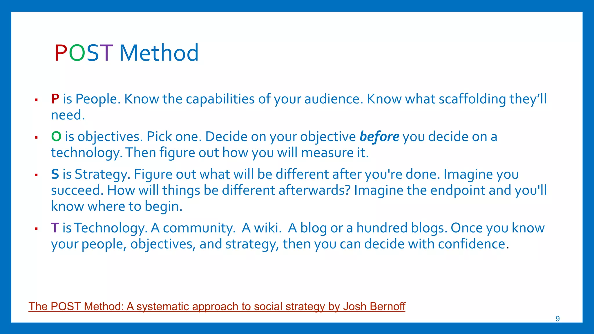 POST Method
▪ P is People. Know the capabilities of your audience. Know what scaffolding they’ll
need.
▪ O is objectives. Pick one. Decide on your objective before you decide on a
technology.Then figure out how you will measure it.
▪ S is Strategy. Figure out what will be different after you're done. Imagine you
succeed. How will things be different afterwards? Imagine the endpoint and you'll
know where to begin.
▪ T isTechnology. A community. A wiki. A blog or a hundred blogs. Once you know
your people, objectives, and strategy, then you can decide with confidence.
The POST Method: A systematic approach to social strategy by Josh Bernoff
9
 