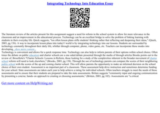 Integrating Technology Into Education Essay
The literature review of the articles present for this assignment suggest a need for reform in the school system to allow for more relevance in the
classroom and an improvement in the educational process. Technology can be an excellent bridge to solve the problem of linking learning with
students in their everyday life. Quick suggests, "too often lesson plans stifle students' thinking rather that reflecting and deepening their ideas," (Quick,
2003, pg 156). A way to incorporate lesson plans into today's' world is by integrating technology into our lessons. Students are surrounded by
technology constantly throughout their daily life, whither through computer, phone, video game, etc. Teachers can incorporate these modes into
developing...show more content...
Technology is convenient and allows for a quick response time. Technology can also help to inform parents of their options within school choice. Often
times the debate on public education and charter schools are a one sided debate presented through the media of through articles Brooks points out in the
review of. Brouillette's "Charter Schools: Lessons in Reform, those looking for a study of the complexities inherent in the broader movement of charter
school reform will need to look elsewhere," (Brooks, 2003, pg 158). Through the use of technology parents can compare the scores of their neighboring
public school with the scores of the up and coming charter school. This will allow parents the opportunity to make an informed decision on the school
choice of their own student. Assessment is an important part of a classroom. These assessment help drive instruction and sometimes determine funding
for your school. State assessments are taken each year to help achieve a rating for individual schools. Often teachers struggle to meet the needs of these
assessments and to ensure that their students are prepared to take the state assessments. Britten suggests "community input and ongoing communication
by presenting a concise, hands–on approach to creating or choosing assessments," (Britten, 2003, pg 102). Assessments are "a critical
Get more content on HelpWriting.net
 
