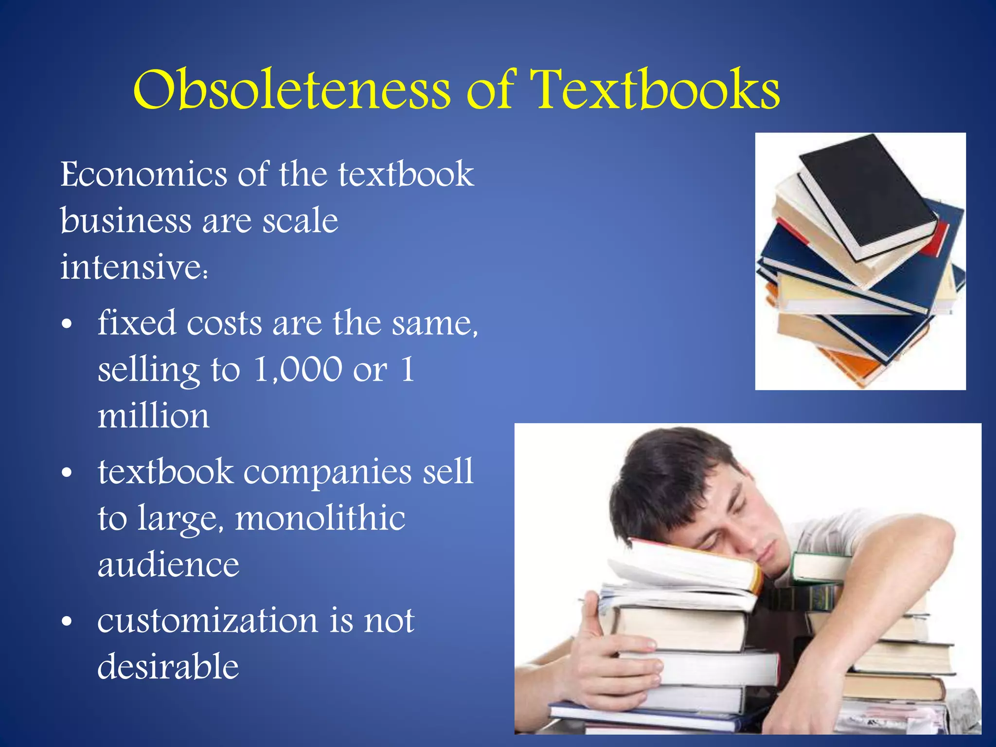 Obsoleteness of Textbooks 
Economics of the textbook 
business are scale 
intensive: 
• fixed costs are the same, 
selling to 1,000 or 1 
million 
• textbook companies sell 
to large, monolithic 
audience 
• customization is not 
desirable 
 