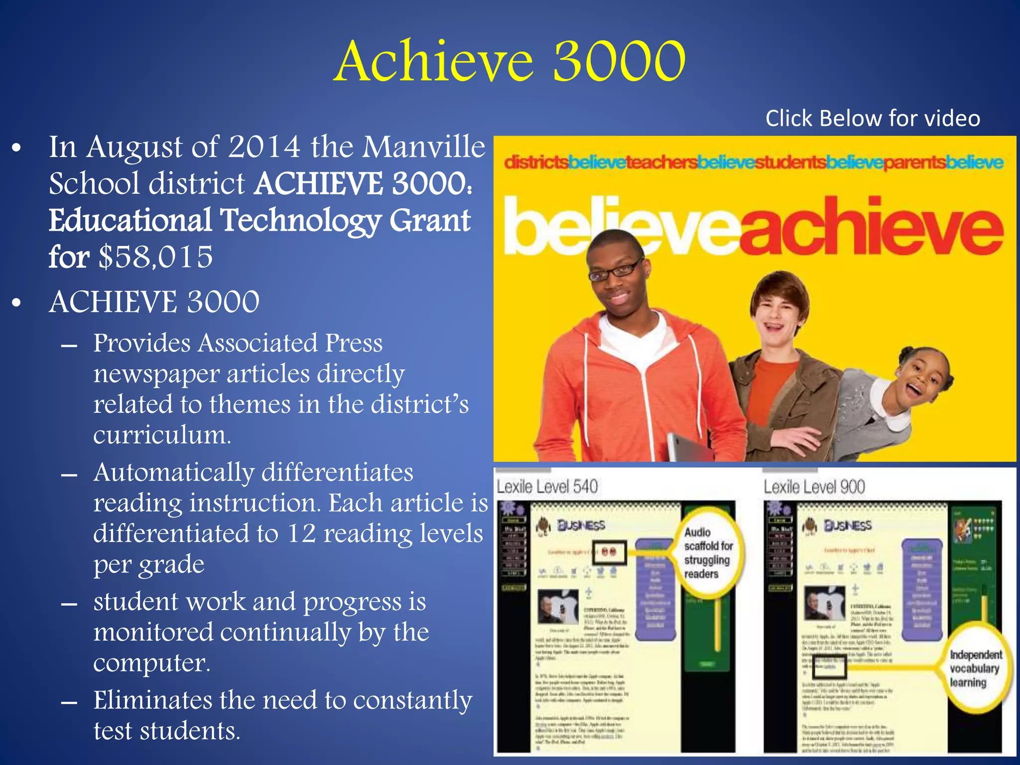 Achieve 3000 
• In August of 2014 the Manville 
School district ACHIEVE 3000: 
Educational Technology Grant 
for $58,015 
• ACHIEVE 3000 
– Provides Associated Press 
newspaper articles directly 
related to themes in the district’s 
curriculum. 
– Automatically differentiates 
reading instruction. Each article is 
differentiated to 12 reading levels 
per grade 
– student work and progress is 
monitored continually by the 
computer. 
– Eliminates the need to constantly 
test students. 
Click Below for video 
 