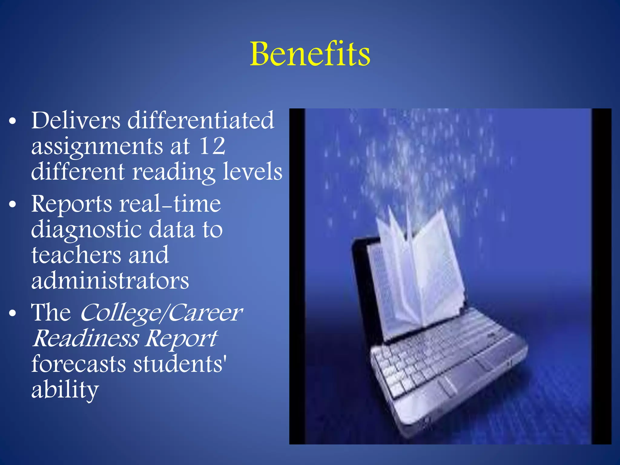 Benefits 
• Delivers differentiated 
assignments at 12 
different reading levels 
• Reports real-time 
diagnostic data to 
teachers and 
administrators 
• The College/Career 
Readiness Report 
forecasts students' 
ability 
 