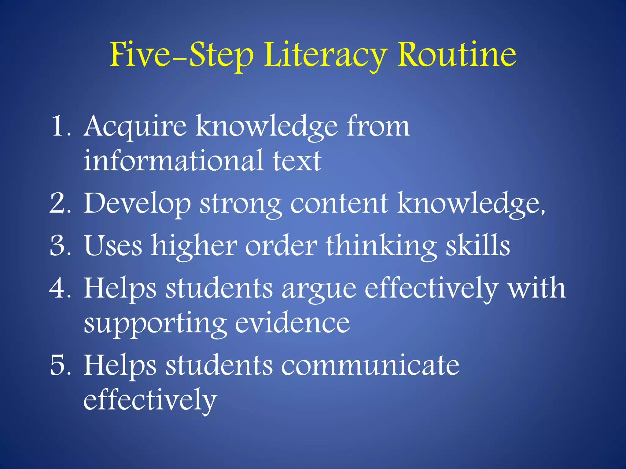 Five-Step Literacy Routine 
1. Acquire knowledge from 
informational text 
2. Develop strong content knowledge, 
3. Uses higher order thinking skills 
4. Helps students argue effectively with 
supporting evidence 
5. Helps students communicate 
effectively 
 