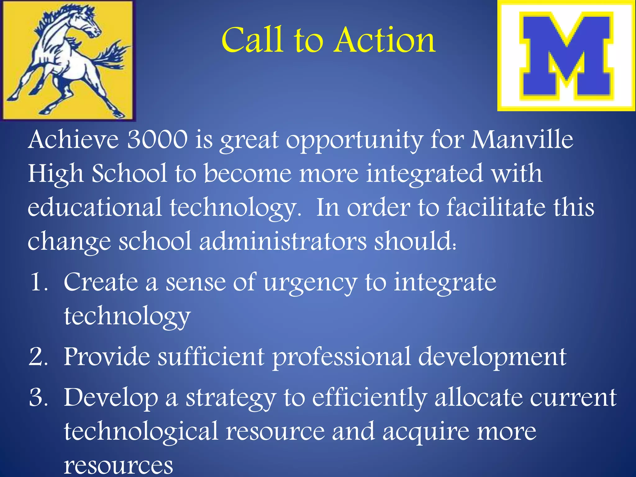 Call to Action 
Achieve 3000 is great opportunity for Manville 
High School to become more integrated with 
educational technology. In order to facilitate this 
change school administrators should: 
1. Create a sense of urgency to integrate 
technology 
2. Provide sufficient professional development 
3. Develop a strategy to efficiently allocate current 
technological resource and acquire more 
resources 
 