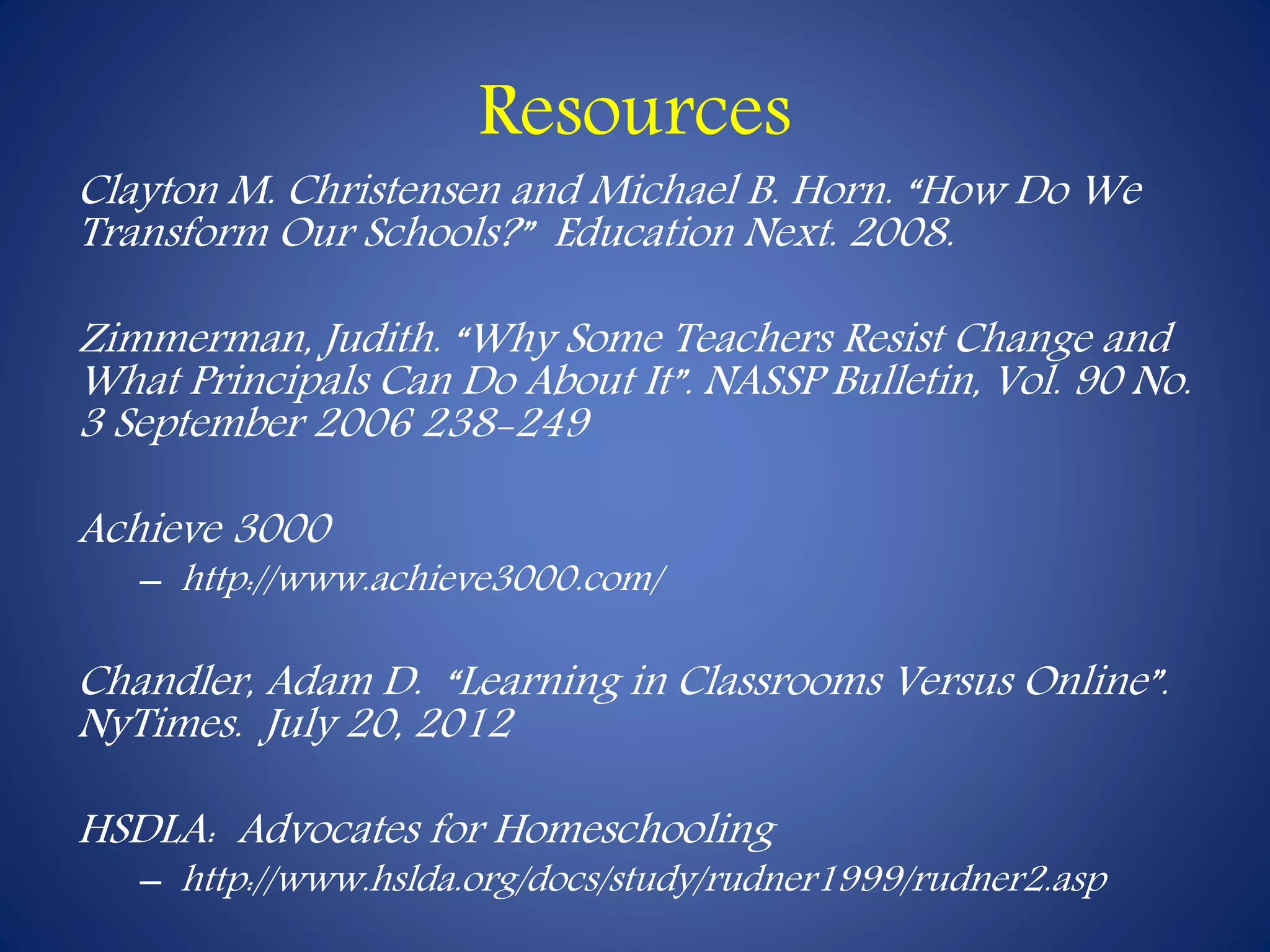 Resources 
Clayton M. Christensen and Michael B. Horn. “How Do We 
Transform Our Schools?” Education Next. 2008. 
Zimmerman, Judith. “Why Some Teachers Resist Change and 
What Principals Can Do About It”. NASSP Bulletin, Vol. 90 No. 
3 September 2006 238-249 
Achieve 3000 
– http://www.achieve3000.com/ 
Chandler, Adam D. “Learning in Classrooms Versus Online”. 
NyTimes. July 20, 2012 
HSDLA: Advocates for Homeschooling 
– http://www.hslda.org/docs/study/rudner1999/rudner2.asp 
