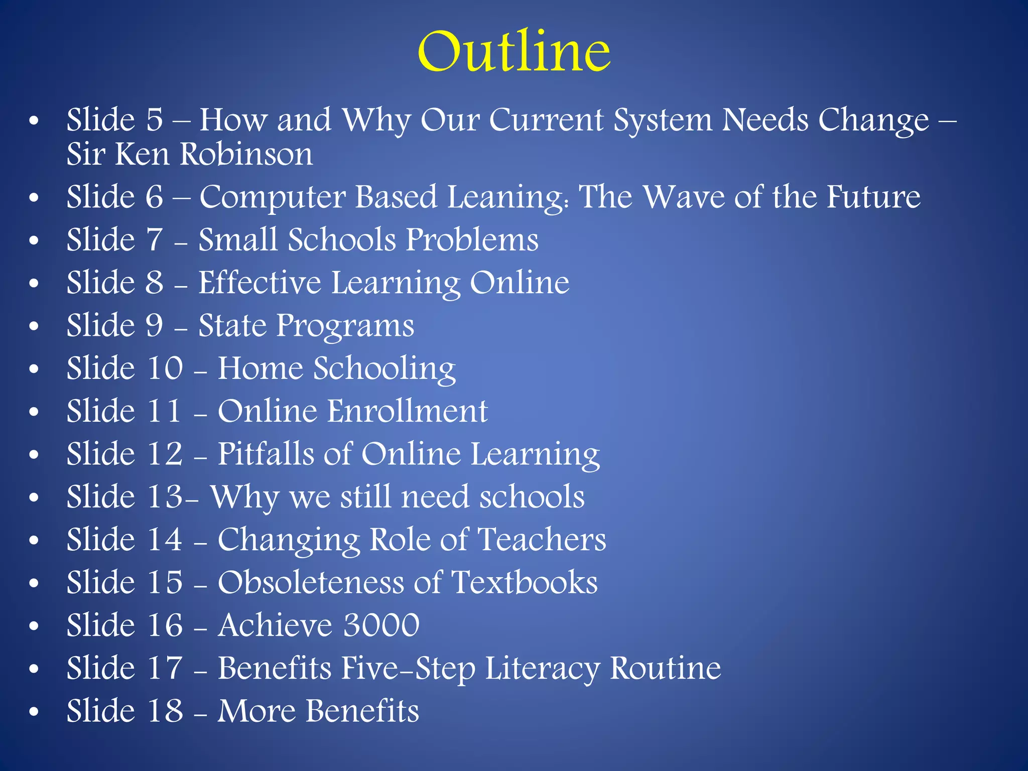 Outline 
• Slide 5 – How and Why Our Current System Needs Change – 
Sir Ken Robinson 
• Slide 6 – Computer Based Leaning: The Wave of the Future 
• Slide 7 - Small Schools Problems 
• Slide 8 - Effective Learning Online 
• Slide 9 - State Programs 
• Slide 10 - Home Schooling 
• Slide 11 - Online Enrollment 
• Slide 12 - Pitfalls of Online Learning 
• Slide 13- Why we still need schools 
• Slide 14 - Changing Role of Teachers 
• Slide 15 - Obsoleteness of Textbooks 
• Slide 16 - Achieve 3000 
• Slide 17 - Benefits Five-Step Literacy Routine 
• Slide 18 - More Benefits 
 