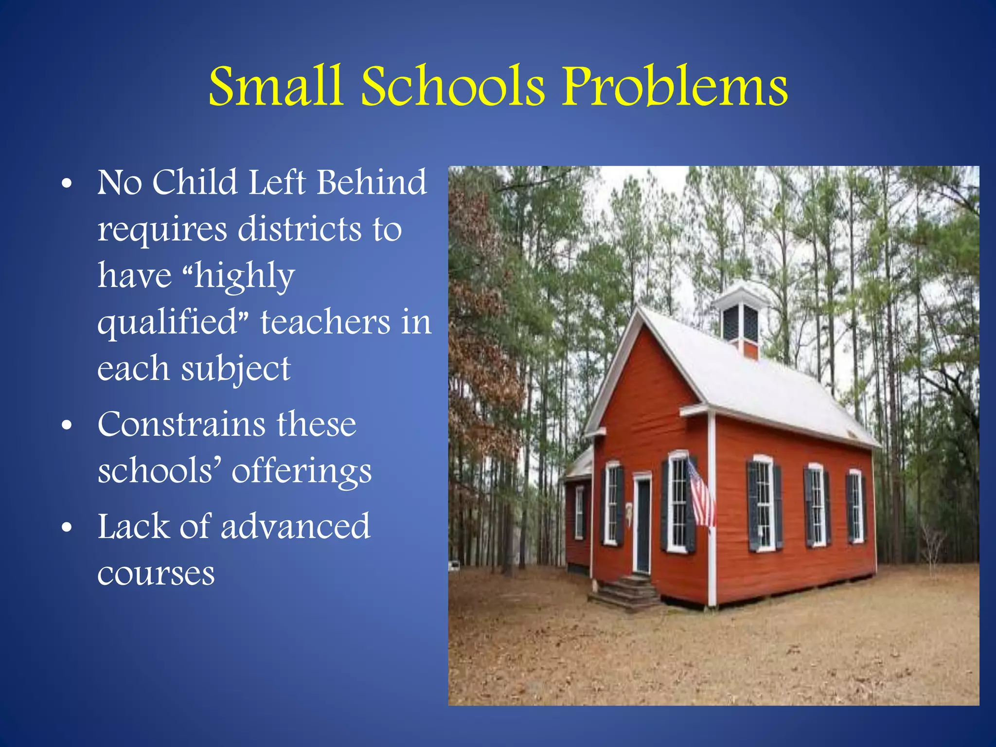 Small Schools Problems 
• No Child Left Behind 
requires districts to 
have “highly 
qualified” teachers in 
each subject 
• Constrains these 
schools’ offerings 
• Lack of advanced 
courses 
 