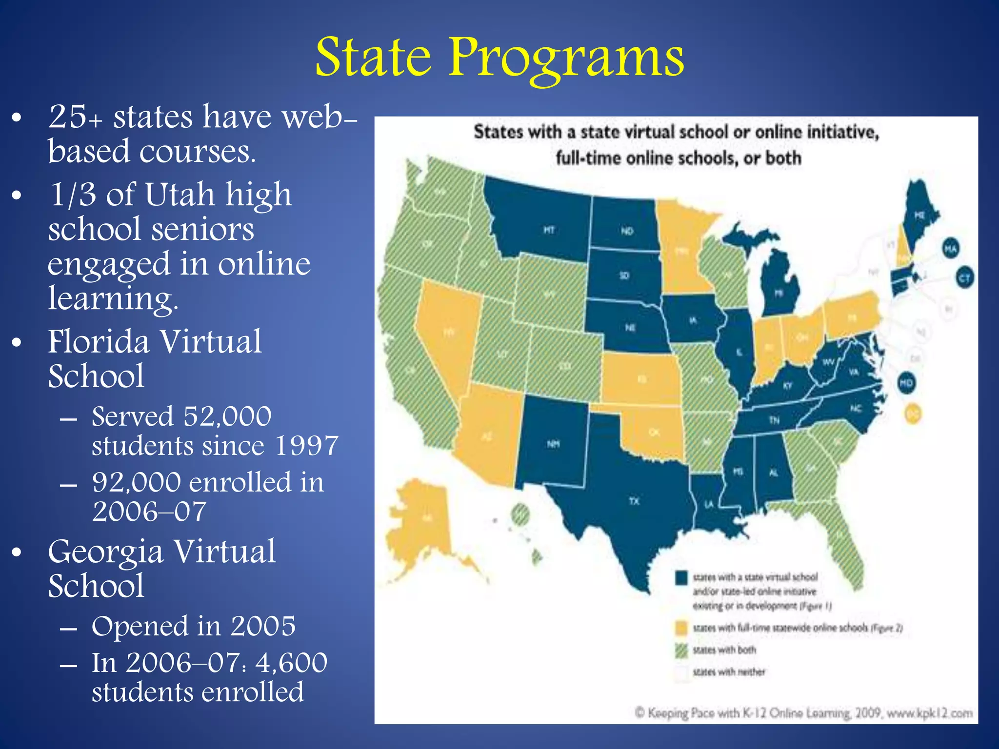 State Programs 
• 25+ states have web-based 
courses. 
• 1/3 of Utah high 
school seniors 
engaged in online 
learning. 
• Florida Virtual 
School 
– Served 52,000 
students since 1997 
– 92,000 enrolled in 
2006–07 
• Georgia Virtual 
School 
– Opened in 2005 
– In 2006–07: 4,600 
students enrolled 
 