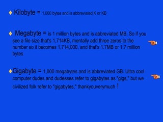  Kilobyte = 1,000 bytes and is abbreviated K or KBMegabyte = is 1 million bytes and is abbreviated MB. So if you see a file size that's 1,714KB, mentally add three zeros to the number so it becomes 1,714,000, and that's 1.7MB or 1.7 million bytesGigabyte = 1,000 megabytes and is abbreviated GB. Ultra cool computer dudes and dudesses refer to gigabytes as "gigs," but we civilized folk refer to "gigabytes," thankyouverymuch !