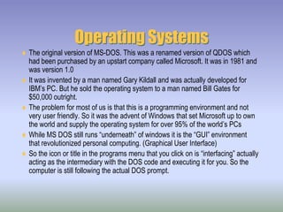 Operating SystemsThe original version of MS-DOS. This was a renamed version of QDOS which had been purchased by an upstart company called Microsoft. It was in 1981 and was version 1.0It was invented by a man named Gary Kildall and was actually developed for IBM’s PC. But he sold the operating system to a man named Bill Gates for $50,000 outright.The problem for most of us is that this is a programming environment and not very user friendly. So it was the advent of Windows that set Microsoft up to own the world and supply the operating system for over 95% of the world’s PCsWhile MS DOS still runs “underneath” of windows it is the “GUI” environment that revolutionized personal computing. (Graphical User Interface)So the icon or title in the programs menu that you click on is “interfacing” actually acting as the intermediary with the DOS code and executing it for you. So the computer is still following the actual DOS prompt.