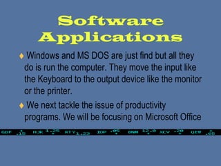 Software Applications Windows and MS DOS are just find but all they do is run the computer. They move the input like the Keyboard to the output device like the monitor or the printer.  We next tackle the issue of productivity programs. We will be focusing on Microsoft Office