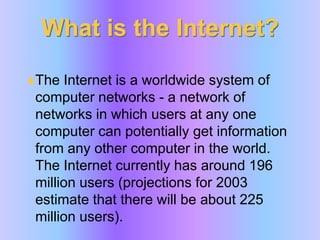 What is the Internet?The Internet is a worldwide system of computer networks - a network of networks in which users at any one computer can potentially get information from any other computer in the world. The Internet currently has around 196 million users (projections for 2003 estimate that there will be about 225 million users). 