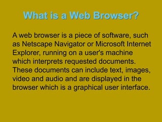 What is a Web Browser?A web browser is a piece of software, such as Netscape Navigator or Microsoft Internet Explorer, running on a user's machine which interprets requested documents. These documents can include text, images, video and audio and are displayed in the browser which is a graphical user interface. 