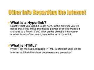 Other Info Regarding the InternetWhat is a Hyperlink?Exactly what you just did to get here. In the browser you will notice that if you move the mouse pointer over text/images it changes to a finger. If you click on the object it links you to another location/document, hence the term Hyperlink.What is HTML? Hyper Text Markup Language (HTML) A protocol used on the Internet which defines how documents are presented.