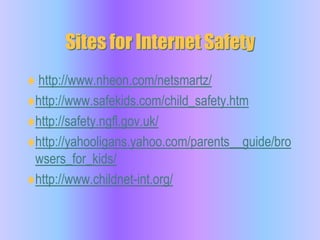 Sites for Internet Safetyhttp://www.nheon.com/netsmartz/http://www.safekids.com/child_safety.htmhttp://safety.ngfl.gov.uk/http://yahooligans.yahoo.com/parents__guide/browsers_for_kids/http://www.childnet-int.org/