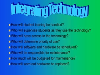 How will student training be handled? Who will supervise students as they use the technology? Who will have access to the technology? Who will determine priority of use? How will software and hardware be scheduled? Who will be responsible for maintenance? How much will be budgeted for maintenance? How will worn out hardware be replaced? Integrating Technology