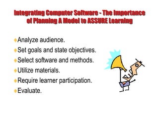 Integrating Computer Software - The Importance of Planning A Model to ASSURE LearningAnalyze audience. Set goals and state objectives. Select software and methods. Utilize materials. Require learner participation. Evaluate. 