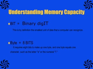 Understanding Memory CapacityBIT  =   Binary digITThis is by definition the smallest unit of data that a computer can recognize. Byte  =  8 BITS         It requires eight bits to make up one byte, and one byte equals one character, such as the letter "a" or the numeral "7."