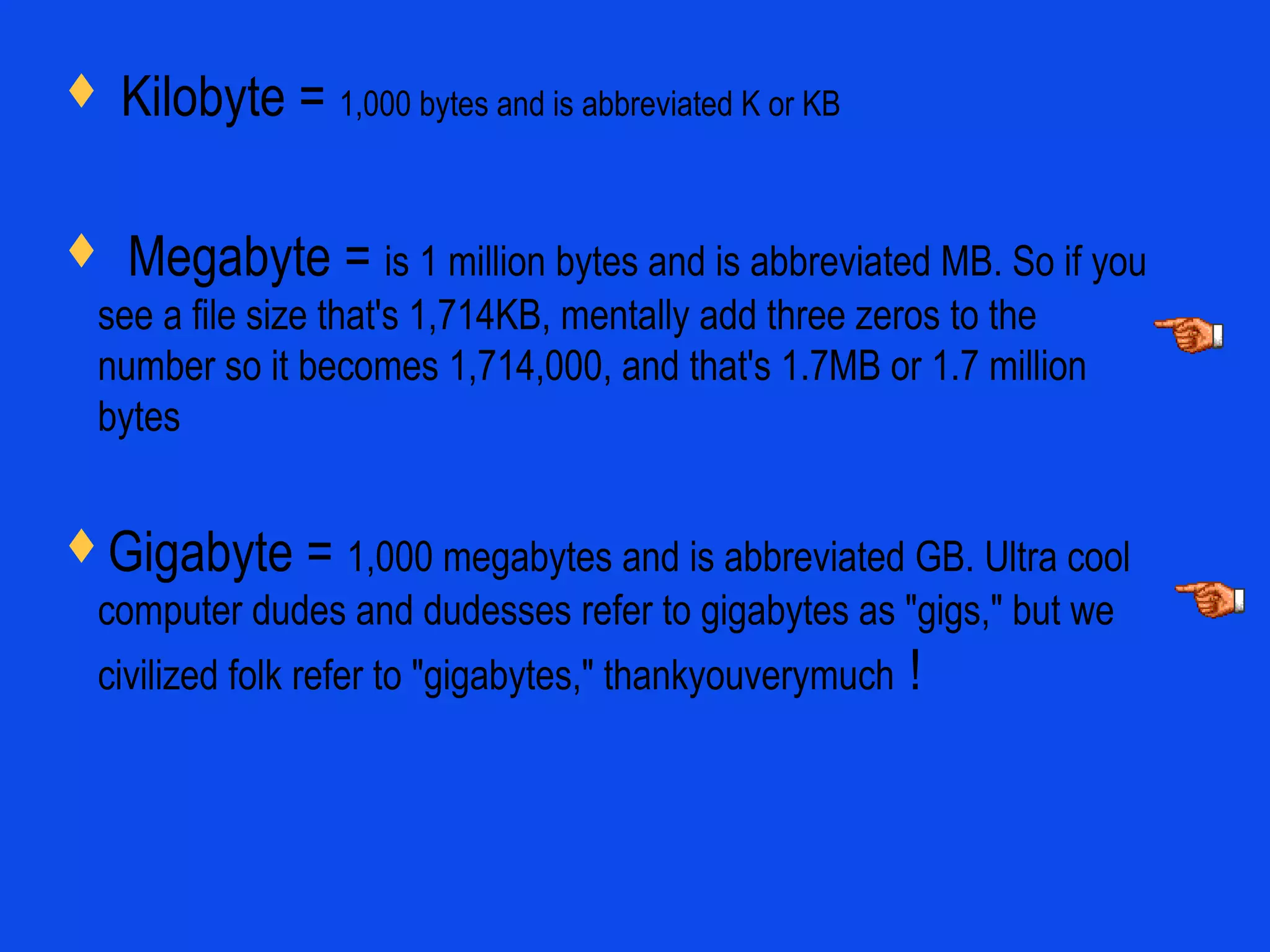  Kilobyte = 1,000 bytes and is abbreviated K or KB
 Megabyte = is 1 million bytes and is abbreviated MB. So if you
see a file size that's 1,714KB, mentally add three zeros to the
number so it becomes 1,714,000, and that's 1.7MB or 1.7 million
bytes
Gigabyte = 1,000 megabytes and is abbreviated GB. Ultra cool
computer dudes and dudesses refer to gigabytes as "gigs," but we
civilized folk refer to "gigabytes," thankyouverymuch !
 